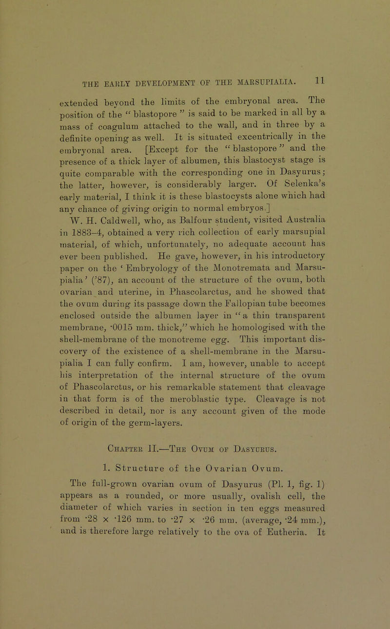 extended beyond the limits of the embryonal area. The position of the “ blastopore ” is said to be marked in all by a mass of coag’ulum attached to the wall, and in three by a definite opening' as well. It is situated excentrically in the embryonal area. [Except for the ‘‘ blastopore and the presence of a thick layer of albumen, this blastocyst stage is quite comparable with the corresponding one in Dasyurus; the latter, however, is considerably larger. Of Selenka’s early material, I think it is these blastocysts alone which had any chance of giving origin to normal embryos.] W. H. Caldwell, who, as Balfour student, visited Australia in 1883-4, obtained a very rich collection of early marsupial Tnaterial, of which, unfortunately, no adequate account has ever been published. He gave, however, in his introductory paper on the ‘ Embryology of the Monotremata and Marsu- pialia^ (^87), an account of the structure of the ovum, both ovarian and uterine, in Phascolarctus, and he showed that the ovum during its passage down the Fallopian tube becomes enclosed outside the albumen layer in “a. thin transparent membrane, ’0015 mm. thick,” which he homologised with the shell-membrane of the monotreme egg. This impoi*tant dis- covery of the existence of a shell-membrane in the Marsu- pialia I can fully confirm. I am, however, unable to accept his interpretation of the internal structure of the ovum of Phascolarctus, or his remarkable statement that cleavage in that form is of the meroblastic type. Cleavage is not described in detail, nor is any account given of the mode of origin of the germ-layers. Chaptee JI.—The Ovum op Dasyueus. 1. Structure of the Ovarian Ovum. The full-grown ovarian ovum of Dasyurus (PI. 1, fig. 1) appears as a rounded, or more usually, ovalish cell, the diameter of which varies in section in ten eggs measured from '28 X ‘126 mm. to '27 x '26 mm. (average, ’24 mm.), and is therefore large relatively to the ova of Eutheria. It