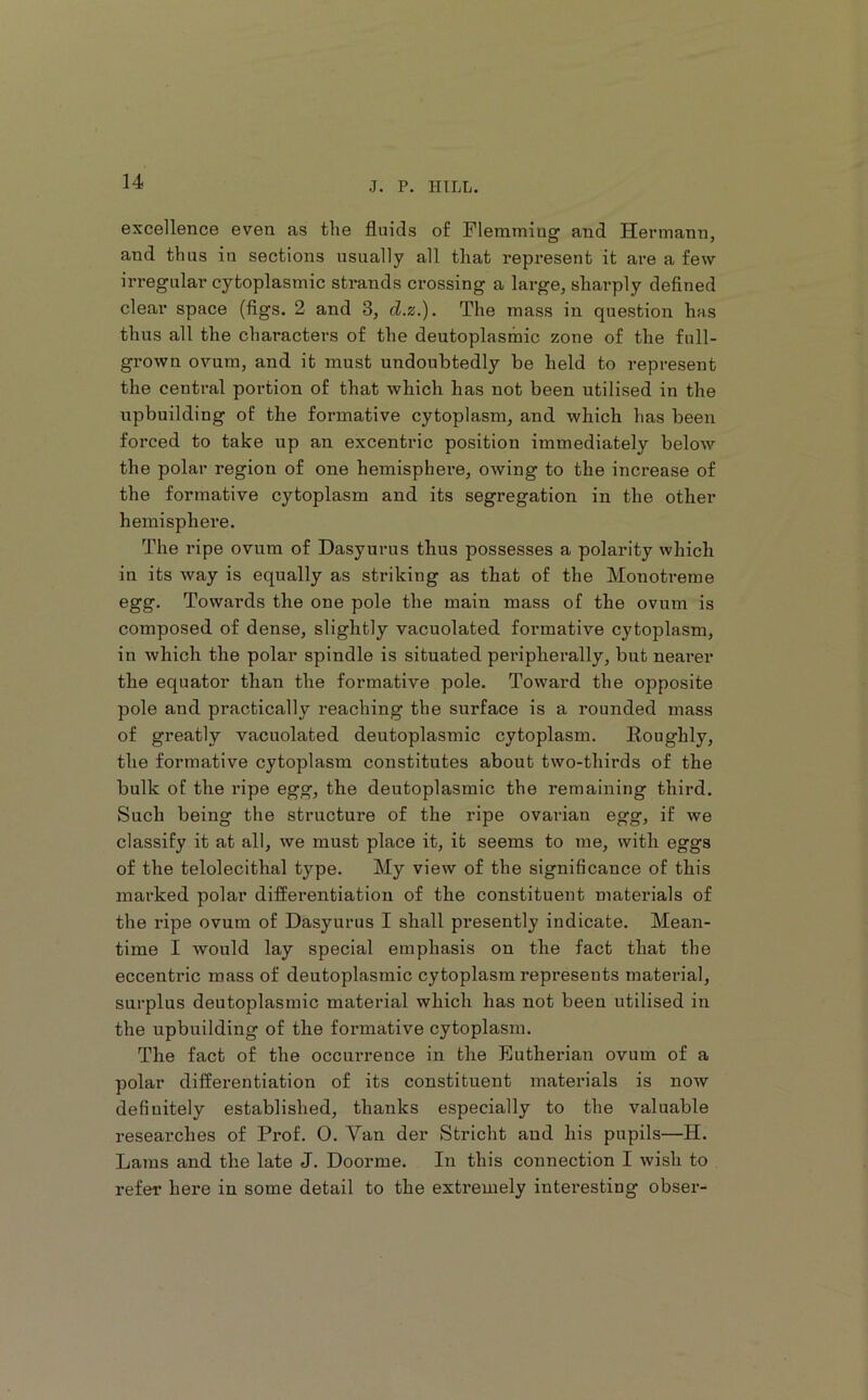 excellence even as the fluids of Flemming and Hermann, and thus in sections usually all that represent it ai’e a few irregular cytoplasmic strands crossing a large, sharply defined clear space (figs. 2 and 3, d.z.). The mass in question has thus all the characters of the deutoplasmic zone of the full- grown ovum, and it must undoubtedly be held to represent the central portion of that which has not been utilised in the upbuilding of the formative cytoplasm, and which has been forced to take up an excentric position immediately below the polar region of one hemisphere, owing to the increase of the formative cytoplasm and its segregation in the other hemisphere. The ripe ovum of Dasyurus thus possesses a polarity which in its way is equally as striking as that of the Monotreme egg. Towards the one pole the main mass of the ovum is composed of dense, slightly vacuolated formative cytoplasm, in which the polar spindle is situated peripherally, but nearer the equator than the formative pole. Toward the opposite pole and practically reaching the surface is a rounded mass of greatly vacuolated deutoplasmic cytoplasm. Eoughly, the formative cytoplasm constitutes about two-thirds of the bulk of the ripe egg, the deutoplasmic the remaining third. Such being the structure of the ripe ovarian egg, if we classify it at all, we must place it, it seems to me, with eggs of the telolecithal type. My view of the significance of this marked polar differentiation of the constituent materials of the ripe ovum of Dasyurus I shall presently indicate. Mean- time I would lay special emphasis on the fact that the eccentric mass of deutoplasmic cytoplasm represents matei’ial, surplus deutoplasmic material which has not been utilised in the upbuilding of the formative cytoplasm. The fact of the occurrence in the Eutherian ovum of a polar differentiation of its constituent materials is now definitely established, thanks especially to the valuable researches of Prof. 0. Van der Stricht and his pupils—H. Lams and the late J. Doorme. In this connection I wish to refer here in some detail to the extremely interesting obser-