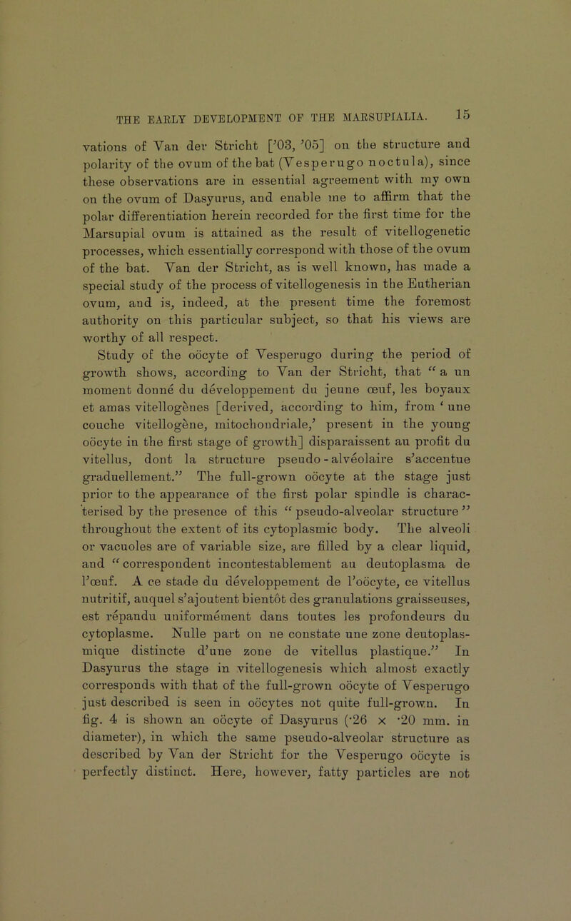 vations of Van der Stricht [’03, ’05] on the structure and polarity of tlie ovum of the bat (Vesperugo noctula), since these observations are in essential agreement with my own on the ovum of Dasyurus, and enable me to affirm that the polar differentiation herein recorded for the first time for the Marsupial ovum is attained as the result of vitellogenetic processes, which essentially correspond with those of the ovum of the bat. Van der Stricht, as is well known, has made a special study of the process of vitellogenesis in the Eutherian ovum, and is, indeed, at the present time the foremost authority on this particular subject, so that his views are worthy of all respect. Study of the oocyte of Vesperugo during the period of growth shows, according to Van der Stricht, that “ a un moment donne du developpement du jeune oeuf, les boyaux et amas vitellogenes [derived, according to him, from ‘ une couche vitellogene, mitochoudriale,’ present in the young oocyte in the first stage of growth] disparaissent au profit du vitellus, dont la structure pseudo - alveolaire s’accentue graduellement.” The full-grown oocyte at the stage just prior to the appearance of the first polar spindle is charac- terised by the presence of this “ pseudo-alveolar structui’e ” throughout the extent of its cytoplasmic body. The alveoli or vacuoles are of variable size, are filled by a clear liquid, and “ correspondent incontestablement au deutoplasma de I’oeuf. A ce stade du developpement de I’oocyte, ce vitellus nutritif, auquel s’ajoutent bientot des granulations graisseuses, est repandu uniformement dans toutes les profondeurs du cytoplasme. Nulle part on ne constate une zone deutoplas- mique distincte d’une zone de vitellus plastique.” In Dasyurus the stage in vitellogenesis which almost exactly coiTesponds with that of the full-grown oocyte of Vesperugo just described is seen in oocytes not quite full-gi*own. In fig. 4 is shown an oocyte of Dasyurus (•26 x ‘20 inm. in diameter), in which the same pseudo-alveolar sti’ucture as described by Van der Stricht for the Vesperugo oocyte is perfectly distinct. Here, however, fatty particles are not