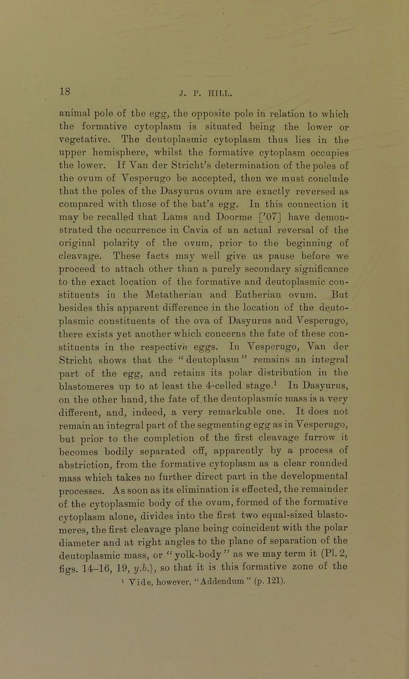 animal pole of the egg, the opposite pole in relation to which the formative cytoplasm is situated being' the lower or vegetative. The deutoplasmic cytoplasm thus lies in the upper hemisphere, whilst the formative cytoplasm occupies the lower. If Van der Stricht’s determination of the poles of the ovum of Vesperugo be accepted, then we must conclude that the poles of the Dasyurus ovum are exactly reversed as compared with those of the bat^s egg. In this connection it may be recalled that Lams and Doorme [’07] have demon- strated the occurrence in Cavia of an actual reversal of the original polarity of the ovum, pi’ior to the beginning of cleavage. These facts may well give us pause before we proceed to attach other than a purely secondary significance to the exact location of the formative and deutoplasmic con- stituents in the Metatherian and Eutherian ovum. But besides this apparent difference in the location of the deuto- plasmic constituents of the ova of Dasyurus and Vesperugo, there exists yet another which concerns the fate of these con- stituents in the respective eggs. In Vesperugo, Van der Stricht shows that the “ deutoplasm ” remains an integral part of the egg, and I’etains its polar distribution in the blastomeres up to at least the 4-celled stage.^ In Dasyurus, on the other hand, the fate of the deutoplasmic mass is a very different, and, indeed, a very remarkable one. It does not remain an integral part of the segmenting egg as in Vesperugo, but prior to the completion of the first cleavage furrow it becomes bodily separated off, apparently by a process of abstriction, from the formative cytoplasm as a clear rounded mass which takes no further direct part in the developmental processes. As soon as its elimination is effected, the remainder of the cytoplasmic body of the ovum, formed of the formative cytoplasm alone, divides into the first two equal-sized blasto- meres, the first cleavage plaue being coincident with the polar diameter and at right angles to the plane of separation of the deutoplasmic mass, or “yolk-body ” as we may term it (PI. 2, figs. 14-16, 19, ij.b.), so that it is this formative zone of the * Vide, however, “Addendum” (p. 121).