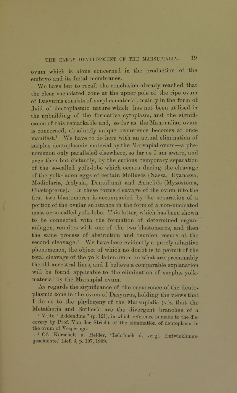 ovutn which is filone concerned in tlie production of the embryo and its foetal membranes. We have but to recall the conclusion already reached that the clear vacuolated zone at the upper pole of the ripe ovum of Dasyurus consists of surplus material, mainly in the form of fluid of deutoplasmic nature which has not been utilised in the upbuilding of the formative cytoplasm, and the signifl- cance of this remarkable and, so far as the Mammalian ovum is concerned, absolutely unique occurrence becomes at once manifest.’^ We have to do here with an actual elimination of surplus deutoplasmic material by the Marsupial ovum—a phe- nomenon only paralleled elsewhere, so far a,s I am awai’e, and even then but distantly, by the curious temporary separation of the so-called yolk-lobe which occurs during the cleavage of the yolk-laden eggs of certain Molluscs (Nassa, Ilyanassa, Modiolaria, Aplysia, Dentalium) and Annelids (Myzostoma, Chjetopterus). In these forms cleavage of the ovum into the first two blastomeres is accompanied by the sepai’ation of a portion of the ovular substance in the form of a non-nucleated mass or so-called yolk-lobe. This latter, which has been shown to be connected Avith the formation of determined organ- anlagen, reunites Avith one of the tAvo blastomeres, and then the same process of abstriction and reunion recurs at the second cleavage.^ We have here evidently a purely adaptive phenomenon, the object of which no doubt is to permit of the total cleavage of the yolk-laden ovum on Avhat are presumably the old ancestral lines, and I believe a comparable explanation Avill be found applicable to the elimination of surplus yolk- material by the Marsupial ovum. As regards the significance of the occurrence of the deuto- plasmic zone in the ovum of Dasyurus, holding the views that I do as to the phylogeny of the Marsupialia (viz. that the Metatheria and Eutheria are the divergent branches of a * Yide “Addendum” (p. 121), in Avliich reference is made to the dis- covery by Prof. Van der Stricht of the elimination of deutoplasm in the ovum of Yesperugo. ® Of. Korschelt u. Heider, ‘Lehrbuch d. vergl. Entwicklungs- geschichte,’ Lief. 3, p. 107, 1909. )