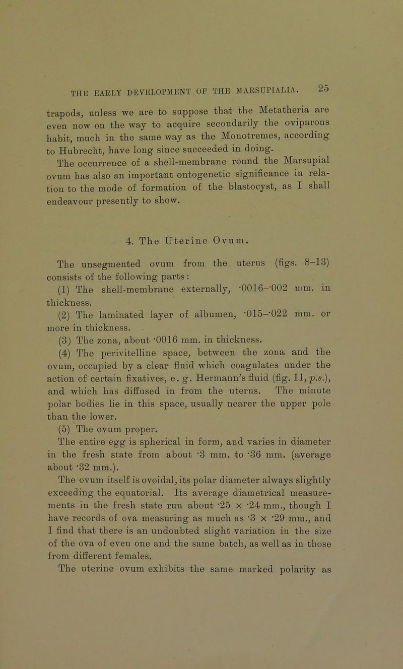 trapods, unless we are to suppose that the Metatheria are even novv on the way to acquire secondarily the oviparous habit, much in the same way as the Mouotremes, according to Hubi-echt, have long since succeeded in doing. q’be occurrence of a shell-membrane round the Marsupial ovum has also aai important ontogenetic significance in rela- tion to the mode of formation of the blastocyst, as I shall endeavour presently to show. 4. The Uterine Ovum. The unsegmented ovum from the uterus (figs. 8-13) consists of the following parts : (1) The shell-membrane externally, ’OOlfi—’002 mm. in thickness. (2) The laminated layer of albumen, '015—022 mm. or more in thickness. (3) The zona, about -0016 mm. in thickness. (4) The perivitelline space, between the zona and the ovum, occupied by a clear fluid which coagulates under the action of certain fixatives, e. g. Hermann’s fluid (fig. ll,p.s.), and which has diffused in from the uterus. The minute polar bodies lie in this space, usually nearer the upper pole than the lower. (5) The ovum proper. The entire egg is spherical in form, and varies in diameter in the fresh state from about ’3 mm. to ’36 mm. (average about ‘32 mm.). The ovum itself is ovoidal, its polar diameter always slightly exceeding the equatorial. Its average diametrical measure- ments in the fresh state run about ’25 x '24 mm., though I have records of ova measuring as much as ‘3 x ‘29 mm., and I find that there is an undoubted slight variation iu the size of the ova of even one and the same batch, as well as iu those from different females. The uterine ovum exhibits the same marked polarity as