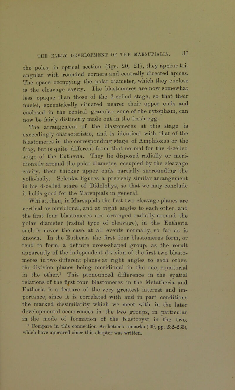 tli0 poles, in optical section (figs. 20, 21), they appeal tri- angular 'with rounded corners and centrally directed apices. The space occupying the polar diameter, which they enclose is the cleavage cavity. The blastomeres are now somewhat less opaque than those of the 2-celled stage, so that their nuclei, excentrically situated nearer their upper ends and enclosed in the central granular zone of the cytoplasm, can now be fairly distinctly made out in the fresh egg. The arrangement of the blastomeres at this stage is exceedingly characteristic, and is identical with that of the blastomeres in the corresponding stage of Amphioxus or the frog, but is quite different from that normal for the 4-celled stage of the Eutheria. They lie disposed radially or meri- dionally around the polar diameter, occupied by the cleavage cavity, their thicker upper ends partially surrounding the yolk-body. Selenka figures a precisely similar arrangement in his 4-celled stage of Didelphys, so that we may conclude it holds good for the Marsupials in general. Whilst, then, in Marsupials the first two cleavage planes are vertical or meridional, and at right angles to each other, and the first four blastomeres are arranged radially around the polar diameter (radial type of cleavage), in the Eutheria such is never the case, at all events normally, so far as is known. In the Eutheria the first four blastomeres form, or tend to form, a definite cross-shaped group, as the result apparently of the independent division of thefii’st two blasto- meres in two different planes at right angles to each other, the division planes being meridional in the one, equatorial in the other.^ This pronounced diffei’ence in the spatial relations of the fij’st four blastomeres in the Metatheria and Eutheria is a feature of the very greatest interest and im- portance, since it is correlated with and in part conditions the marked dissimilarity which we meet with in the later developmental occurrences in the two groups, in particular in the mode of formation of the blastocyst in the two. * Compare in this connection Assheton’s remarks (’09, pp. 232-233), which have api>eared since this chapter was written.