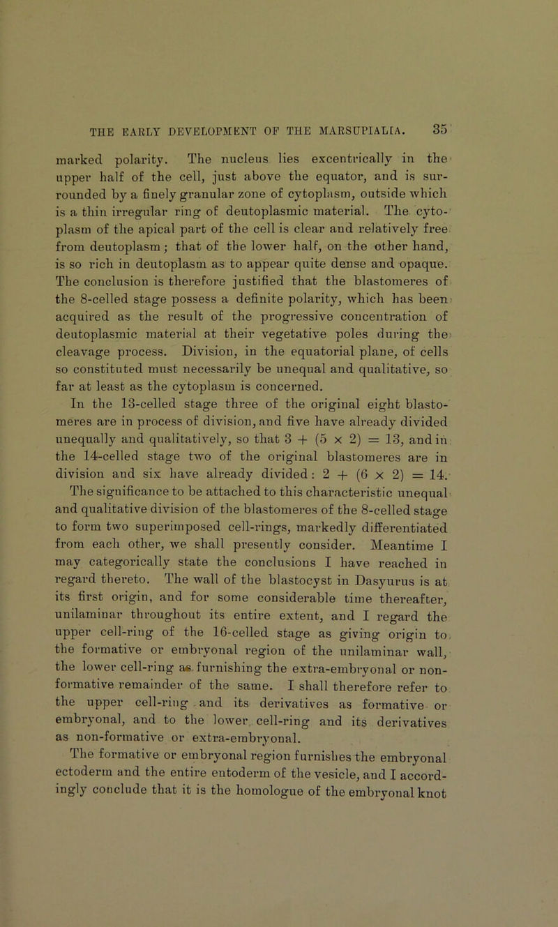 marked polarity. The nucleus lies excentrically in the upper half of the cell, just above the equator, and is sur- rounded by a finely granular zone of cytoplasm, outside which is a thin irregular ring of deutoplasmic material. The cyto- plasm of the apical part of the cell is clear and relatively free from deutoplasm; that of the lower half, on the other hand, is so rich in deutoplasm as to appear quite dense and opaque. The conclusion is therefore justified that the blastomeres of the 8-celled stage possess a definite polarity, which has beenj acquired as the result of the progressive concentration of deutoplasmic material at their vegetative poles during the> cleavage process. Division, in the equatorial plane, of cells so constituted must necessarily be unequal and qualitative, so far at least as the cytoplasm is concerned. In the 13-celled stage three of the original eight blasto- meres are in process of division, and five have already divided unequally and qualitatively, so that 3 -f- (5 x 2) = 13, and in the 14-celled stage two of the original blastomeres are in division and sis have already divided: 2 -t- (6 x 2) = 14. The significance to be attached to this characteristic unequal and qualitative division of the blastomeres of the 8-celled stage to form two superimposed cell-rings, markedly differentiated from each other, we shall presently consider. Meantime I may categorically state the conclusions I have reached in regard thereto. The wall of the blastocyst in Dasyurus is at its first origin, and for some considerable time thereafter, unilaminar throughout its entire extent, and I regard the upper cell-ring of the 16-celled stage as giving origin to< the formative or embryonal region of the unilaminar wall, the lower cell-ring ae furnishing the extra-embryonal or non- formative remainder of the same. I shall therefore refer to the upper cell-ring and its derivatives as formative or embryonal, and to the lower, cell-ring and its derivatives as non-formative or extra-embryonal. The formative or embryonal region furnishes the embryonal ectoderm and the entire entoderm of the vesicle, and I accord- ingly conclude that it is the homologue of the embryonal knot