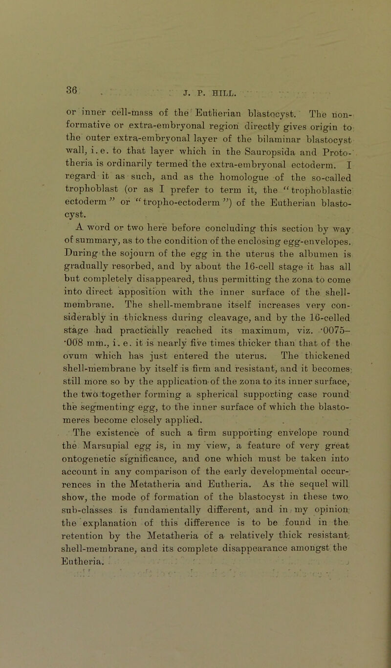 J. P. HILL. or inner cell-mass of the EutHerian blastocyst. The non- formative or extra-embryonal region directly gives origin to the outer extra-embryonal layer of the bilaminar blastocyst wall, i.e. to that layer which in the Sauropsida and Proto- theria is ordinarily termed the extra-embryonal ectoderm. I regard it as such, and as the homologue of the so-called trophoblast (or as I prefer to term it, the “ trophoblastic ectoderm” or “tropho-ectoderm ”) of the Eutherian blasto- cyst. A word or two here before concluding this section by way of summary, as to the condition of the enclosing egg-envelopes. During the sojourn of the egg in the uterus the albumen is gradually resorbed, and by about the 16-cell stage it has all but completely disappeared, thus permitting the zona to come into direct apposition with the inner surface of the shell- membrane. The shell-membrane itself increases very con- siderably in thickness during cleavage, and by the 16-celled stage had practibklly reached its maximum, viz. '0075- •008 mm., i.e. it is nearly five times thicker than that of the ovum which has just entered the uterus. The thickened shell-membrane by itself is firm and resistant, and it becomes-, still more so by the application-of the zona to its inner surface, the two together forming a spherical supporting case round the segmenting egg, to the inner surface of which the blasto- meres become closely applied. . The existence of such a firm supporting envelope round the Marsupial egg is, in my view, a feature of very great ontogenetic significance, and one which must be taken into account in any comparison of the early developmental occur- rences in the Metatheria and Eutheria. As the sequel will show, the mode of formation of the blastocyst in these two sub-claisses is fundamentally different, and in my opinion the explanation of this difference is to be found in the retention by the Metatheria of a relatively thick resistant; shell-membrane, and its complete disappearance amongst the Eutheria. r j