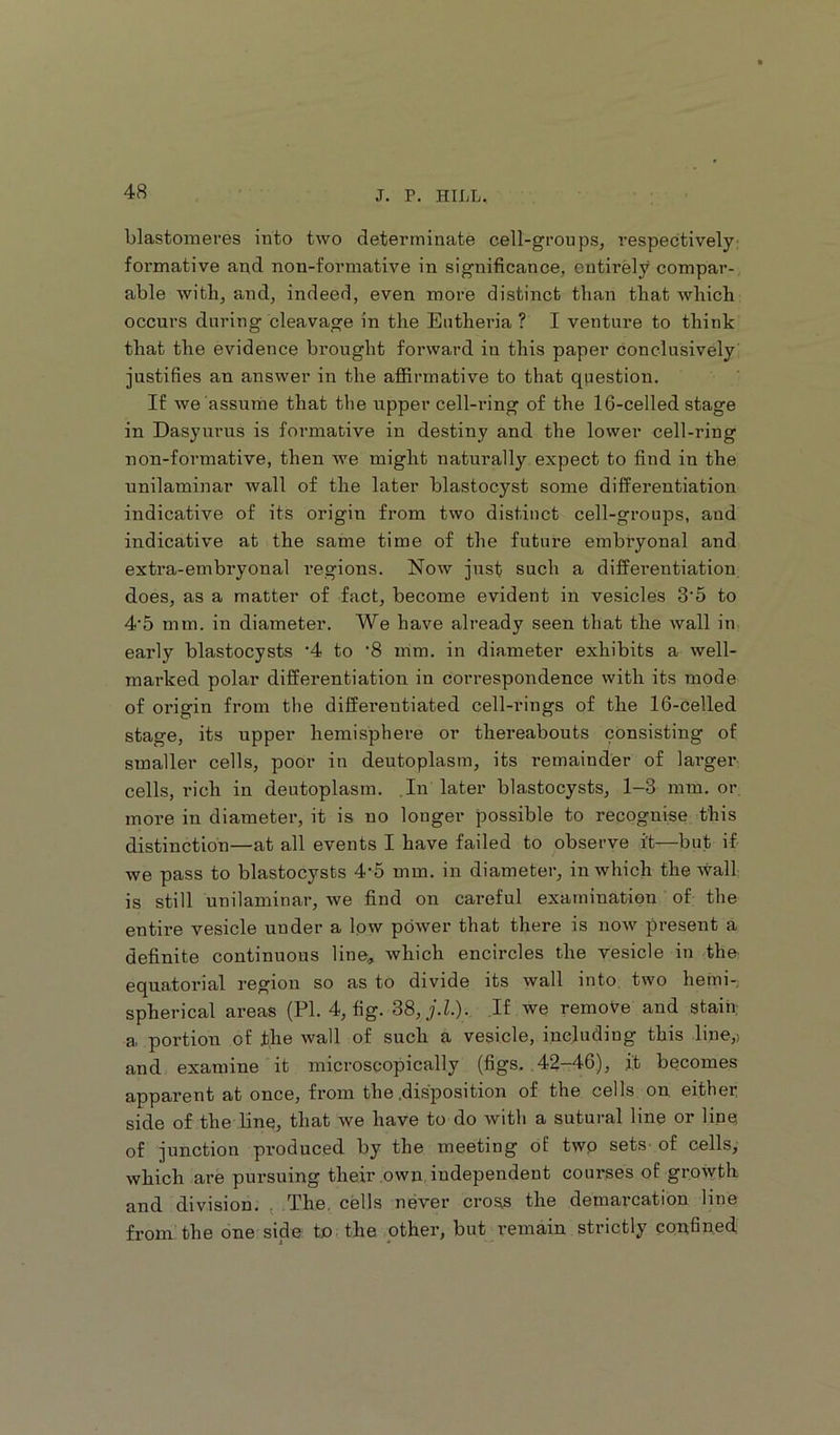 blastomeres into two determinate cell-groups, respectively foi’mative and non-formative in significance, entirely compar-, able with, and, indeed, even more distinct than that which occurs during cleavage in the Eutheria ? I venture to think that the evidence brought forward in this paper conclusively justifies an answer in the affirmative to that question. If we assume that the upper cell-ring of the 16-celled stage in Dasyurus is formative in destiny and the lower cell-ring non-formative, then we might naturally expect to find in the unilaminar wall of the later blastocyst some differentiation indicative of its origin from two distinct cell-groups, and indicative at the same time of the future embryonal and extra-embryonal regions. Now just such a differentiation, does, as a matter of fact, become evident in vesicles 3'5 to 4’5 mm. in diameter. We have already seen that the wall in early blastocysts ’4 to '8 mm. in diameter exhibits a well- marked polar differentiation in correspondence with its mode of oi’igin from the diffei-entiated cell-rings of the 16-celled stage, its upper hemisphere or thereabouts consisting of smaller cells, poor in deutoplasm, its remainder of larger cells, rich in deutoplasm. .In later blastocysts, 1-3 mm. or, more in diameter, it is no longer possible to recognise this distinction—at all events I have failed to observe i't—but if we pass to blastocysts 4-5 mm. in diameter, in which the wall is still unilaminar, we find on careful examination of the entire vesicle under a low power that there is now present a definite continuous line^ which encircles the vesicle in the- equatorial region so as to divide its wall into two hemi-, spherical areas (PI. 4, fig. S8,j.L). If we remove and stain; a portion of the wall of such a vesicle, including this line,) and examine it microscopically (figs. ,42-46.), it becomes apparent at once, from the .disposition of the cells on either side of the bns, that we have to do with a sutural line or line of junction produced by the meeting of twp sets- of cells,' which are pursuing their .own, independent courses of growth and division. ; The, cells never cross the demax’cation line from the one side tn the other, but remain strictly confined