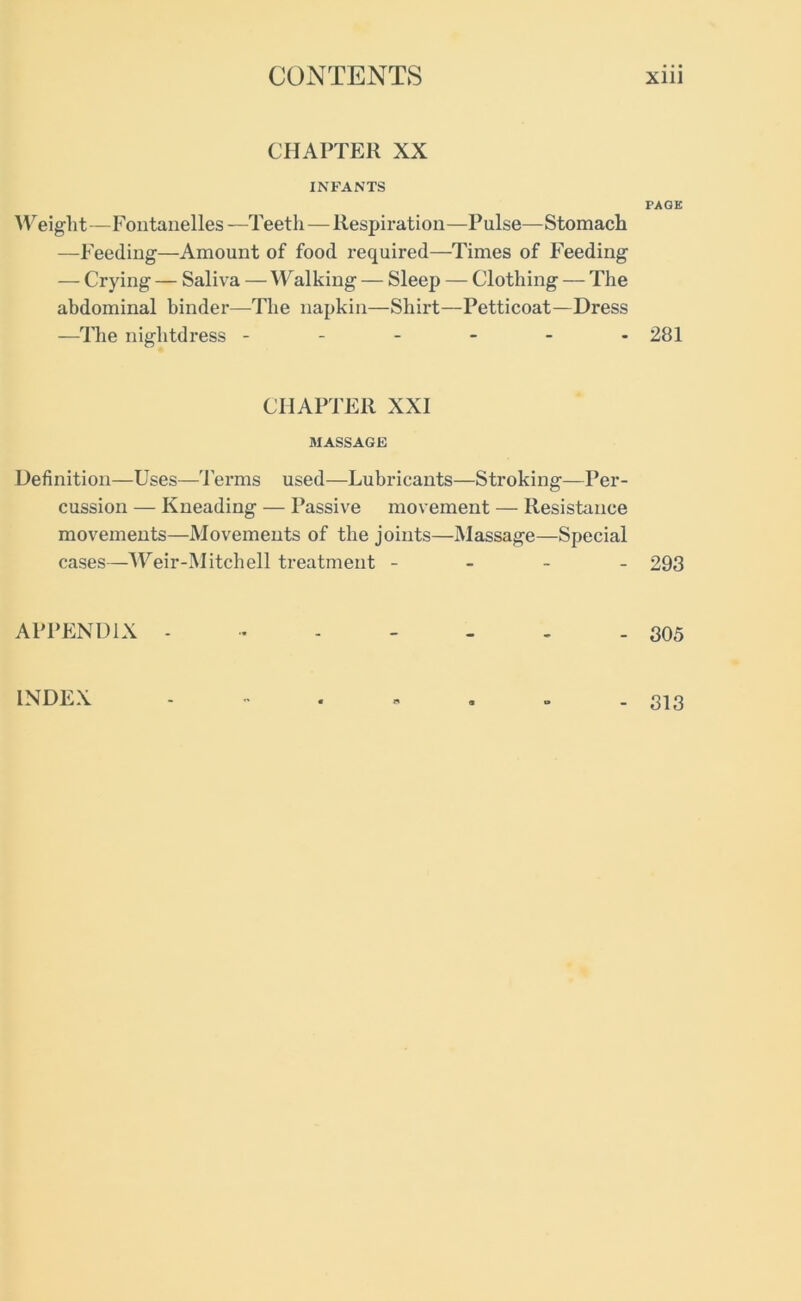 CHAPTER XX INFANTS Weight—Fontanelles—Teeth — Respiration—Pulse—Stomach —Feeding—Amount of food required—Times of Feeding — Crying — Saliva — Walking — Sleep — Clothing — The abdominal binder—The napkin—Shirt—Petticoat—Dress —The nightdress ------ CHAPTER XXI MASSAGE Definition—Uses—Terms used—Lubricants—Stroking—Per- cussion — Kneading — Passive movement — Resistance movements—Movements of the joints—Massage—Special cases—Weir-Mitchell treatment - - - - APPENDIX - PAGE 281 293 305 INDEX 313