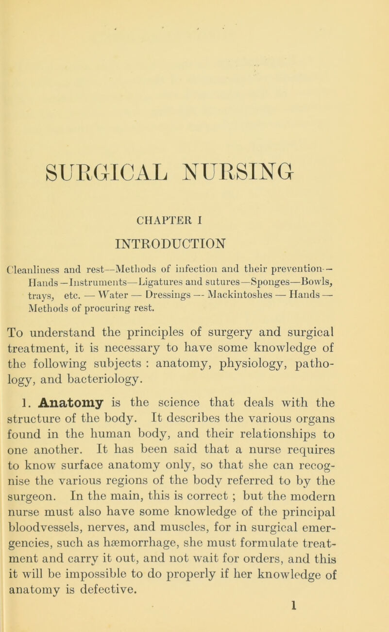 SURGICAL NURSING CHAPTER I INTRODUCTION Cleanliness and rest—Methods of infection and their prevention - Hands—Instruments—Ligatures and sutures—Sponges—Bowls, trays, etc. — Water — Dressings — Mackintoshes — Hands — Methods of procuring rest. To understand the principles of surgery and surgical treatment, it is necessary to have some knowledge of the following subjects : anatomy, physiology, patho- logy, and bacteriology. 1. Anatomy is the science that deals with the structure of the body. It describes the various organs found in the human body, and their relationships to one another. It has been said that a nurse requires to know surface anatomy only, so that she can recog- nise the various regions of the body referred to by the surgeon. In the main, this is correct ; but the modern nurse must also have some knowledge of the principal bloodvessels, nerves, and muscles, for in surgical emer- gencies, such as haemorrhage, she must formulate treat- ment and carry it out, and not wait for orders, and this it will be impossible to do properly if her knowledge of anatomy is defective.