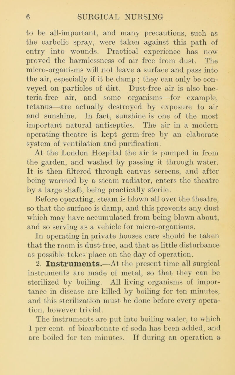 to be all-important, and many precautions, such as the carbolic spray, were taken against this path of entry into wounds. Practical experience has now proved the harmlessness of air free from dust. The micro-organisms will not leave a surface and pass into the air, especially if it be damp ; they can only be con- veyed on particles of dirt. Dust-free air is also bac- teria-free air, and some organisms—for example, tetanus—are actually destroyed by exposure to air and sunshine. In fact, sunshine is one of the most important natural antiseptics. The air in a modern operating-theatre is kept germ-free by an elaborate system of ventilation and purification. At the London Hospital the air is pumped in from the garden, and washed by passing it through water. It is then filtered through canvas screens, and after being warmed by a steam radiator, enters the theatre by a large shaft, being practically sterile. Before operating, steam is blown all over the theatre, so that the surface is damp, and this prevents any dust which may have accumulated from being blown about, and so serving as a vehicle for micro-organisms. In operating in private houses care should be taken that the room is dust-free, and that as little disturbance as possible takes place on the day of operation. 2. Instruments.—At the present time all surgical instruments are made of metal, so that they can be sterilized by boiling. All living organisms of impor- tance in disease are killed by boiling for ten minutes, and this sterilization must be done before every opera- tion, however trivial. The instruments are put into boiling water, to which 1 per cent, of bicarbonate of soda has been added, and are boiled for ten minutes. If during an operation a