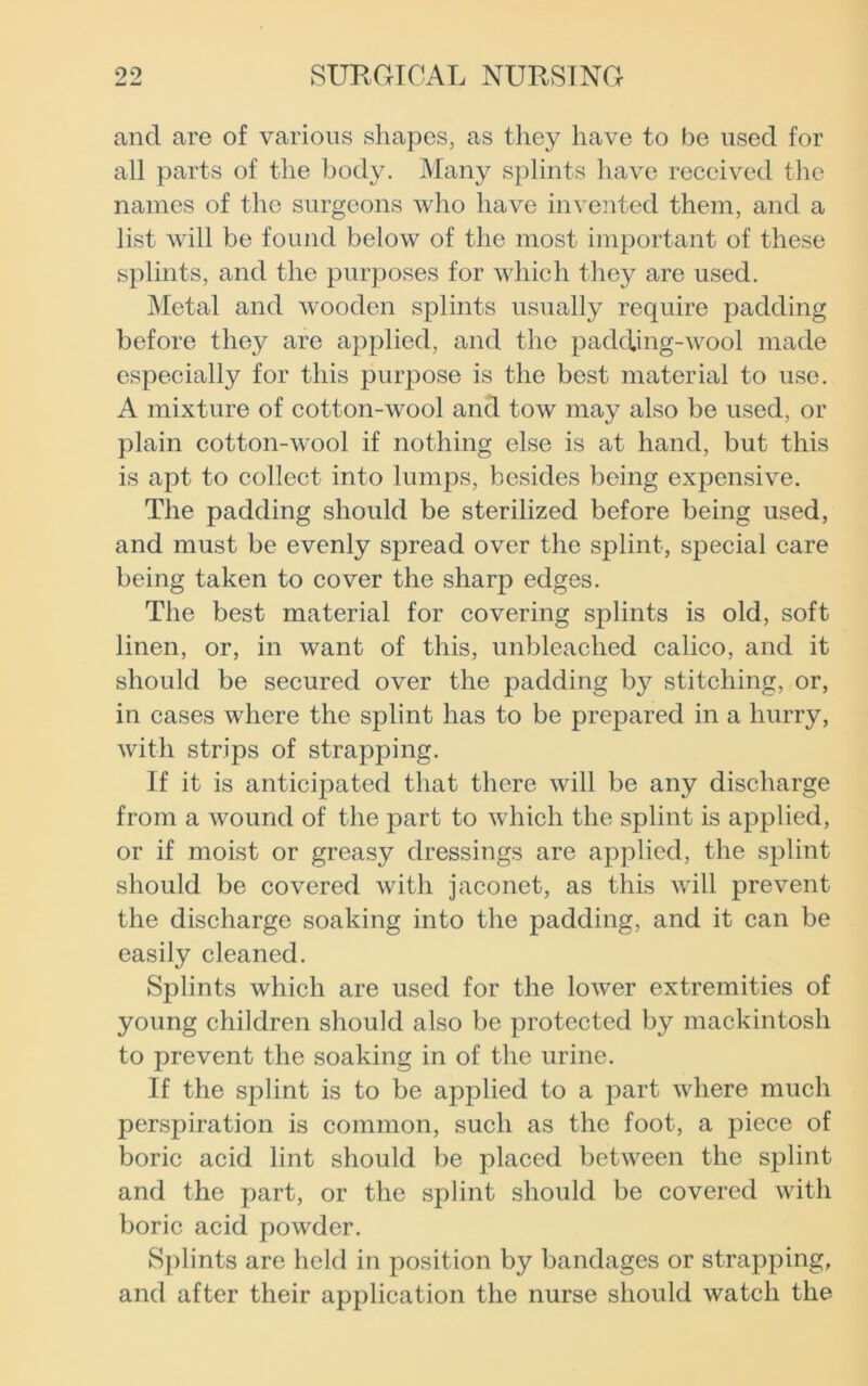 and are of various shapes, as they have to be used for all parts of the body. Many splints have received the names of the surgeons who have invented them, and a list will be found below of the most important of these splints, and the purposes for which they are used. Metal and wooden splints usually require padding before they are applied, and the padding-wool made especially for this purpose is the best material to use. A mixture of cotton-wool and tow may also be used, or plain cotton-wool if nothing else is at hand, but this is apt to collect into lumps, besides being expensive. The padding should be sterilized before being used, and must be evenly spread over the splint, special care being taken to cover the sharp edges. The best material for covering splints is old, soft linen, or, in want of this, unbleached calico, and it should be secured over the padding by stitching, or, in cases where the splint has to be prepared in a hurry, with strips of strapping. If it is anticipated that there will be any discharge from a wound of the part to which the splint is applied, or if moist or greasy dressings are applied, the splint should be covered with jaconet, as this will prevent the discharge soaking into the padding, and it can be easily cleaned. Splints which are used for the lower extremities of young children should also be protected by mackintosh to prevent the soaking in of the urine. If the splint is to be applied to a part where much perspiration is common, such as the foot, a piece of boric acid lint should be placed between the splint and the part, or the splint should be covered with boric acid powder. Splints are held in position by bandages or strapping, and after their application the nurse should watch the