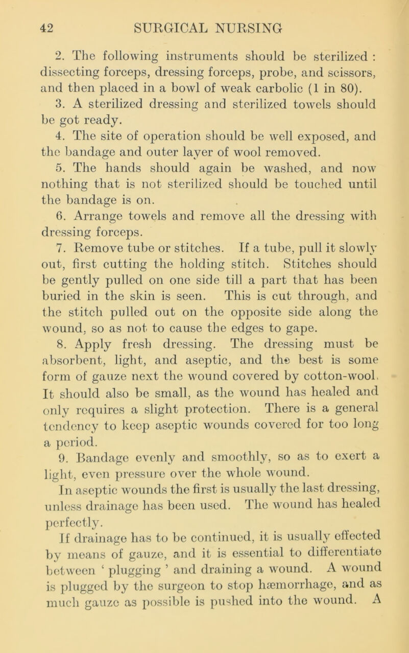 2. The following instruments should be sterilized : dissecting forceps, dressing forceps, probe, and scissors, and then placed in a bowl of weak carbolic (1 in 80). 3. A sterilized dressing and sterilized towels should be got ready. 4. The site of operation should be well exposed, and the bandage and outer layer of wool removed. 5. The hands should again be washed, and now nothing that is not sterilized should be touched until the bandage is on. 6. Arrange towels and remove all the dressing with dressing forceps. 7. Remove tube or stitches. If a tube, pull it slowly out, first cutting the holding stitch. Stitches should be gently pulled on one side till a part that has been buried in the skin is seen. This is cut through, and the stitch pulled out on the opposite side along the wound, so as not to cause the edges to gape. 8. Apply fresh dressing. The dressing must be absorbent, light, and aseptic, and the best is some form of gauze next the wound covered by cotton-wool, It should also be small, as the wound has healed and only requires a slight protection. There is a general tendency to keep aseptic wounds covered for too long a period. 9. Bandage evenly and smoothly, so as to exert a light, even pressure over the whole wound. In aseptic wounds the first is usually the last dressing, unless drainage has been used. The wound has healed perfectly. If drainage has to be continued, it is usually effected by means of gauze, and it is essential to differentiate between ‘ plugging ’ and draining a wound. A wound is plugged by the surgeon to stop haemorrhage, and as much gauze as possible is pushed into the wound. A