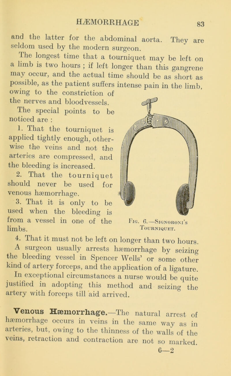 and the latter for the abdominal aorta. They are seldom used by the modern surgeon. The longest time that a tourniquet may be left on a limb is two hours ; if left longer than this gangrene may occur, and the actual time should be as short as possible, as the patient suffers intense pain in the limb, owing to the constriction of the nerves and bloodvessels. The special points to be noticed are : 1. That the tourniquet is applied tightly enough, other- wise the veins and not the arteries are compressed, and the bleeding is increased. 2. That the tourniquet should never be used for venous haemorrhage. 3. That it is only to be used when the bleeding is from a vessel in one of the Fig. 6.—Signorom’s limbs. Tourniquet. 4. That it must not be left on longer than two hours. A surgeon usually arrests haemorrhage by seizing the bleeding vessel in Spencer Wells’ or some other kind of artery forceps, and the application of a ligature. In exceptional circumstances a nurse would be quite justified in adopting this method and seizing the artery with forceps till aid arrived. Venous Hsemorrliag-e.—The natural arrest of haemorrhage occurs in veins in the same way as in arteries, but, owing to the thinness of the walls of the veins, retraction and contraction are not so marked. C—2