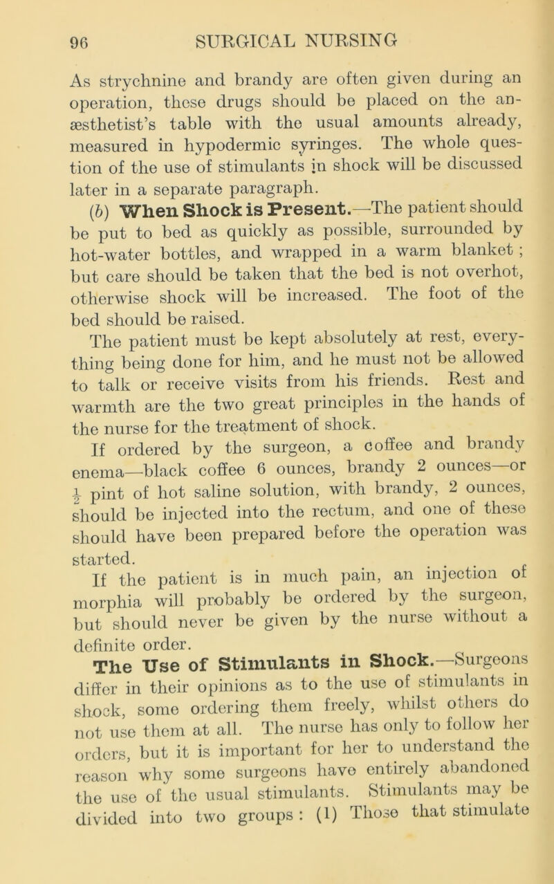 As strychnine and brandy are often given during an operation, these drugs should be placed on the an- aesthetist’s table with the usual amounts already, measured in hypodermic syringes. The whole ques- tion of the use of stimulants jn shock will be discussed later in a separate paragraph. (b) When Shock is Present.—The patient should be put to bed as quickly as possible, surrounded by hot-water bottles, and wrapped in a warm blanket ; but care should be taken that the bed is not overhot, otherwise shock will be increased. The foot of the bed should be raised. The patient must be kept absolutely at rest, every- thing being done for him, and he must not be allowed to talk or receive visits from his friends. Rest and warmth are the two great principles in the hands of the nurse for the treatment of shock. If ordered by the surgeon, a coffee and brandy enema—black coffee 6 ounces, brandy 2 ounces—or 1 pint of hot saline solution, with brandy, 2 ounces, should be injected into the rectum, and one of these should have been prepared before the operation was started. _ ... If the patient is in much pain, an injection or morphia will probably be ordered by the surgeon, but should never be given by the nurse without a definite order. The Use of Stimulants in Shock.—Surgeons differ in their opinions as to the use of stimulants in shock, some ordering them freely, whilst others do not use them at all. The nurse has only to follow her orders, but it is important for her to understand the reason why some surgeons have entirely abandoned the use of the usual stimulants. Stimulants may be divided into two groups: (1) Those that stimulate