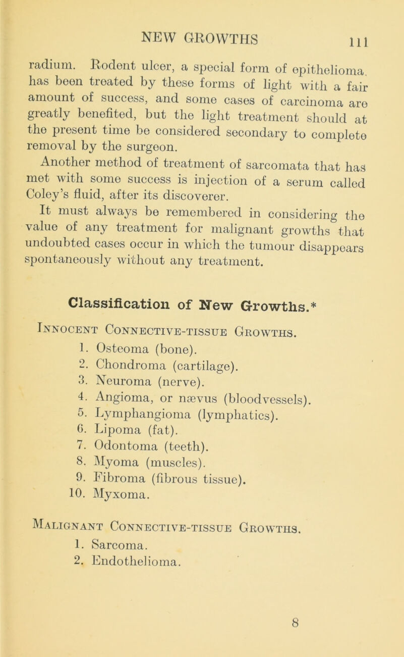 radium. Rodent ulcer, a special form of epithelioma has been treated by these forms of light with a fair amount of success, and some cases of carcinoma are greatly benefited, but the light treatment should at the present time be considered secondary to complete removal by the surgeon. Another method of treatment of sarcomata that has met with some success is injection of a serum called Coley’s fluid, after its discoverer. It must always be remembered in considering the value of any treatment for malignant growths that undoubted cases occur in which the tumour disappears spontaneously without any treatment. Classification of New Growths.* Innocent Connective-tissue Growths. 1. Osteoma (bone). 2. Chondroma (cartilage). 3. Neuroma (nerve). 4. Angioma, or noevus (bloodvessels). 5. Lymphangioma (lymphatics). G. Lipoma (fat). 7. Odontoma (teeth). 8. Myoma (muscles). 9. Fibroma (fibrous tissue). 10. Myxoma. Malignant Connective-tissue Growths. 1. Sarcoma. 2. Endothelioma. 8