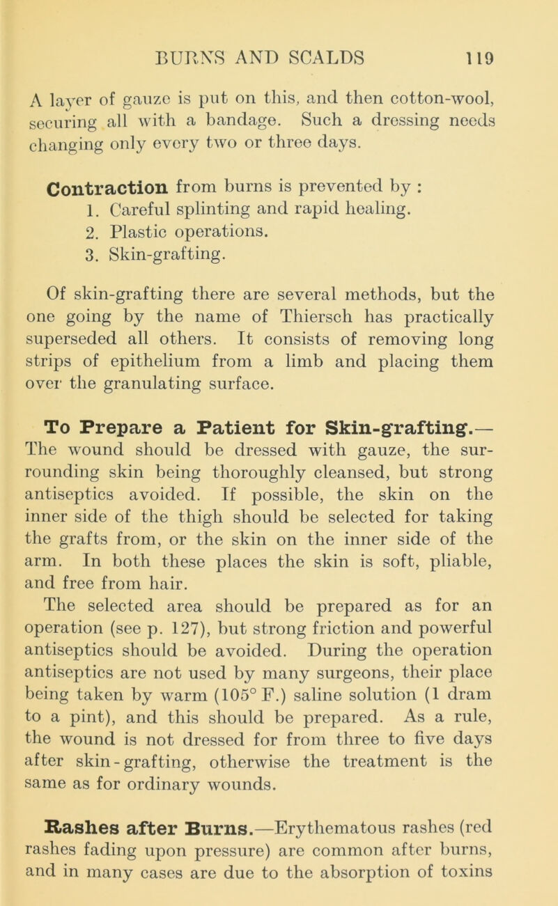 A layer of gauze is put on this, and then cotton-wool, securing all with a bandage. Such a dressing needs changing only every two or three days. Contraction from burns is prevented by : 1. Careful splinting and rapid healing. 2. Plastic operations. 3. Skin-grafting. Of skin-grafting there are several methods, but the one going by the name of Thiersch has practically superseded all others. It consists of removing long strips of epithelium from a limb and placing them over the granulating surface. To Prepare a Patient for Skin-grafting'.— The wound should be dressed with gauze, the sur- rounding skin being thoroughly cleansed, but strong antiseptics avoided. If possible, the skin on the inner side of the thigh should be selected for taking the grafts from, or the skin on the inner side of the arm. In both these places the skin is soft, pliable, and free from hair. The selected area should be prepared as for an operation (see p. 127), but strong friction and powerful antiseptics should be avoided. During the operation antiseptics are not used by many surgeons, their place being taken by warm (105° F.) saline solution (1 dram to a pint), and this should be prepared. As a rule, the wound is not dressed for from three to five days after skin-grafting, otherwise the treatment is the same as for ordinary wounds. Rashes after Burns.—Erythematous rashes (red rashes fading upon pressure) are common after burns, and in many cases are due to the absorption of toxins