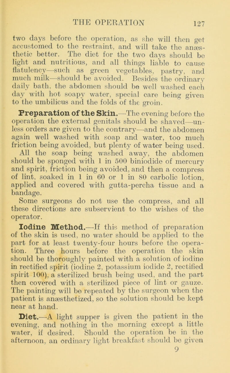 two days before the operation, as she will then get accustomed to the restraint, and will take the anes- thetic better. The diet for the two days should be light and nutritious, and all things liable to cause flatulency—such as green vegetables, pastry, and much milk—should be avoided. Besides the ordinary daily bath, the abdomen should be well washed each day with hot soapy water, special care being given to the umbilicus and the folds of the groin. Preparation of the Skin.—The evening before the operation the external genitals should be shaved—un- less orders are given to the contrary—and the abdomen again well washed with soap and water, too much friction being avoided, but plenty of water being used. All the soap being washed awajr, the abdomen should be sponged with 1 in 500 biniodide of mercury and spirit, friction being avoided, and then a compress of lint, soaked in 1 in 60 or 1 in 80 carbolic lotion, applied and covered with gutta-percha tissue and a bandage. Some surgeons do not use the compress, and all these directions are subservient to the wishes of the operator. Iodine Method.—If this method of preparation of the skin is used, no water should be applied to the part for at least twenty-four hours before the opera- tion. Three hours before the operation the skin should be thoroughly painted with a solution of iodine in rectified spirit (iodine 2, potassium iodide 2, rectified spirit 100), a sterilized brush being used, and the part then covered with a sterilized piece of lint or gauze. The painting will bo repeated by the surgeon when the patient is anaesthetized, so the solution should be kept near at hand. Diet.—A. light supper is given the patient in the evening, and nothing in the morning except a little water, if desired. Should the operation be in the afternoon, an ordinary light breakfast should be given 9