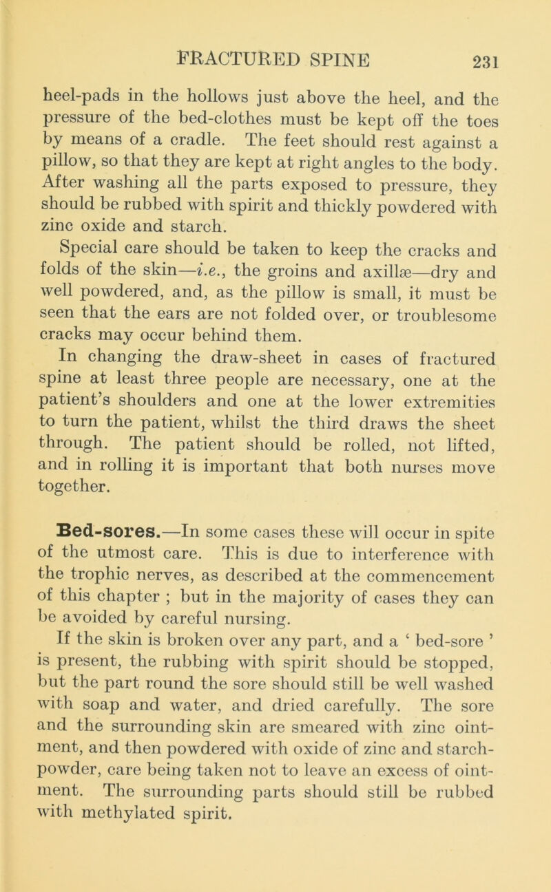heel-pads in the hollows just above the heel, and the pressure of the bed-clothes must be kept off the toes by means of a cradle. The feet should rest against a pillow, so that they are kept at right angles to the body. After washing all the parts exposed to pressure, they should be rubbed with spirit and thickly powdered with zinc oxide and starch. Special care should be taken to keep the cracks and folds of the skin—i.e., the groins and axillae—dry and well powdered, and, as the pillow is small, it must be seen that the ears are not folded over, or troublesome cracks may occur behind them. In changing the draw-sheet in cases of fractured spine at least three people are necessary, one at the patient’s shoulders and one at the lower extremities to turn the patient, whilst the third draws the sheet through. The patient should be rolled, not lifted, and in rolling it is important that both nurses move together. Bed-sores.—In some cases these will occur in spite of the utmost care. This is due to interference with the trophic nerves, as described at the commencement of this chapter ; but in the majority of cases they can be avoided by careful nursing. If the skin is broken over any part, and a ‘ bed-sore ’ is present, the rubbing with spirit should be stopped, but the part round the sore should still be well washed with soap and water, and dried carefully. The sore and the surrounding skin are smeared with zinc oint- ment, and then powdered with oxide of zinc and starch- powder, care being taken not to leave an excess of oint- ment. The surrounding parts should still be rubbed with methylated spirit.