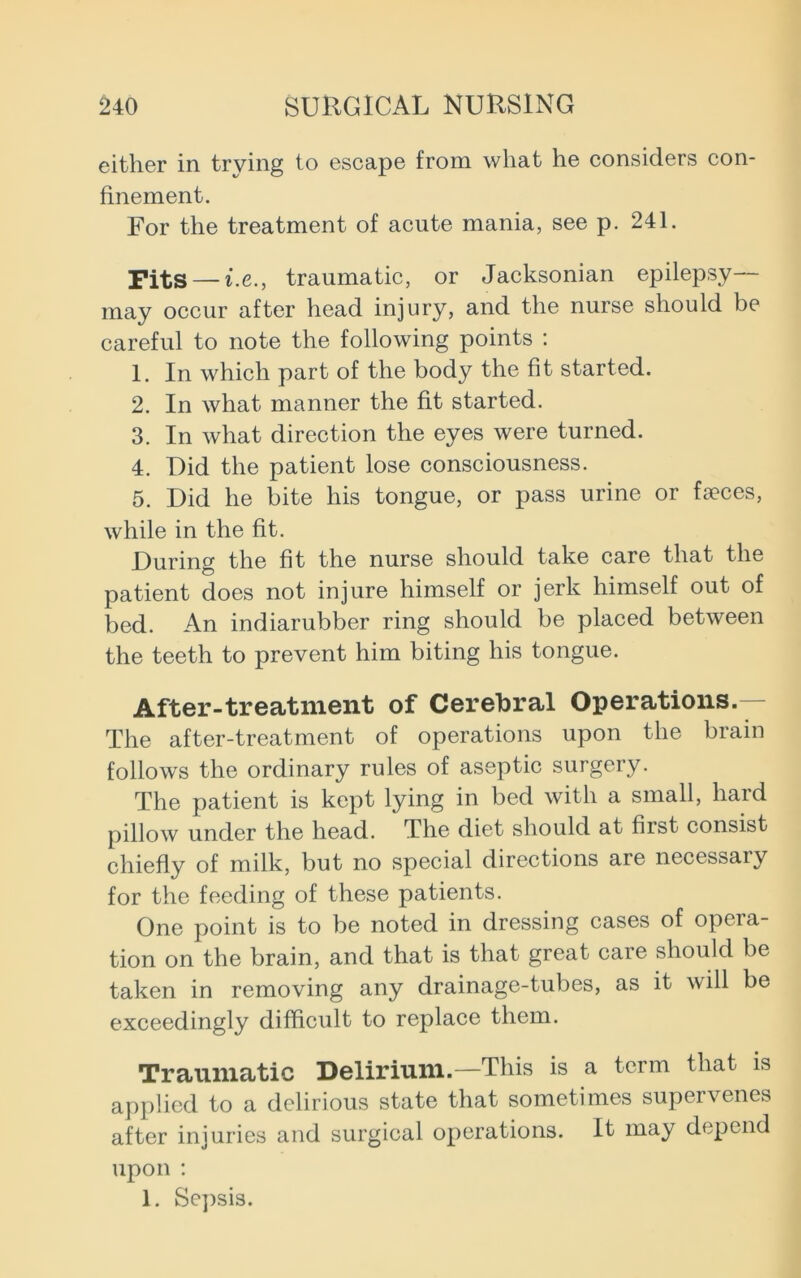 either in trying to escape from what he considers con- finement. For the treatment of acute mania, see p. 241. Pits — i.e., traumatic, or Jacksonian epilepsy- may occur after head injury, and the nurse should be careful to note the following points : 1. In which part of the body the fit started. 2. In what manner the fit started. 3. In what direction the eyes were turned. 4. Did the patient lose consciousness. 5. Did he bite his tongue, or pass urine or faeces, while in the fit. During the fit the nurse should take care that the patient does not injure himself or jerk himself out of bed. An indiarubber ring should be placed between the teeth to prevent him biting his tongue. After-treatment of Cerebral Operations. The after-treatment of operations upon the brain follows the ordinary rules of aseptic surgery. The patient is kept lying in bed with a small, hard pillow under the head. The diet should at first consist chiefly of milk, but no special directions are necessary for the feeding of these patients. One point is to be noted in dressing cases of opera- tion on the brain, and that is that great care should be taken in removing any drainage-tubes, as it will be exceedingly difficult to replace them. Traumatic Delirium.—This is a term that is applied to a delirious state that sometimes supervenes after injuries and surgical operations. It may depend upon : 1. Sepsis.