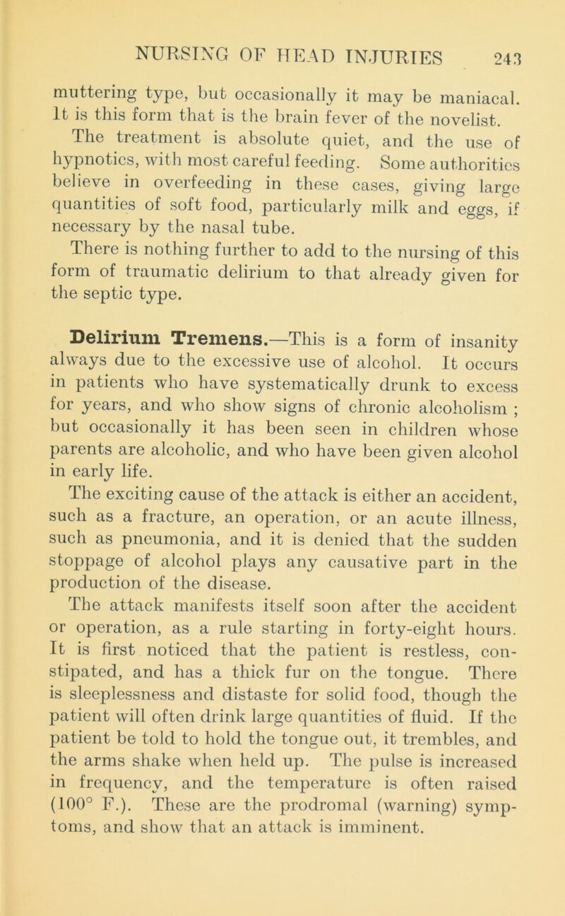 muttering type, but occasionally it may be maniacal. It is this form that is the brain fever of the novelist. The treatment is absolute quiet, and the use of hypnotics, with most careful feeding. Some authorities believe in overfeeding in these cases, giving large quantities of soft food, particularly milk and eggs, if necessary by the nasal tube. There is nothing further to add to the nursing of this form of traumatic delirium to that already given for the septic type. Delirium Tremens.—This is a form of insanity always due to the excessive use of alcohol. It occurs in patients who have systematically drunk to excess for years, and who show signs of chronic alcoholism ; but occasionally it has been seen in children whose parents are alcoholic, and who have been given alcohol in early life. The exciting cause of the attack is either an accident, such as a fracture, an operation, or an acute illness, such as pneumonia, and it is denied that the sudden stoppage of alcohol plays any causative part in the production of the disease. The attack manifests itself soon after the accident or operation, as a rule starting in forty-eight hours. It is first noticed that the patient is restless, con- stipated, and has a thick fur on the tongue. There is sleeplessness and distaste for solid food, though the patient will often drink large quantities of fluid. If the patient be told to hold the tongue out, it trembles, and the arms shake when held up. The pulse is increased in frequency, and the temperature is often raised (100° F.). These are the prodromal (warning) symp- toms, and show that an attack is imminent.