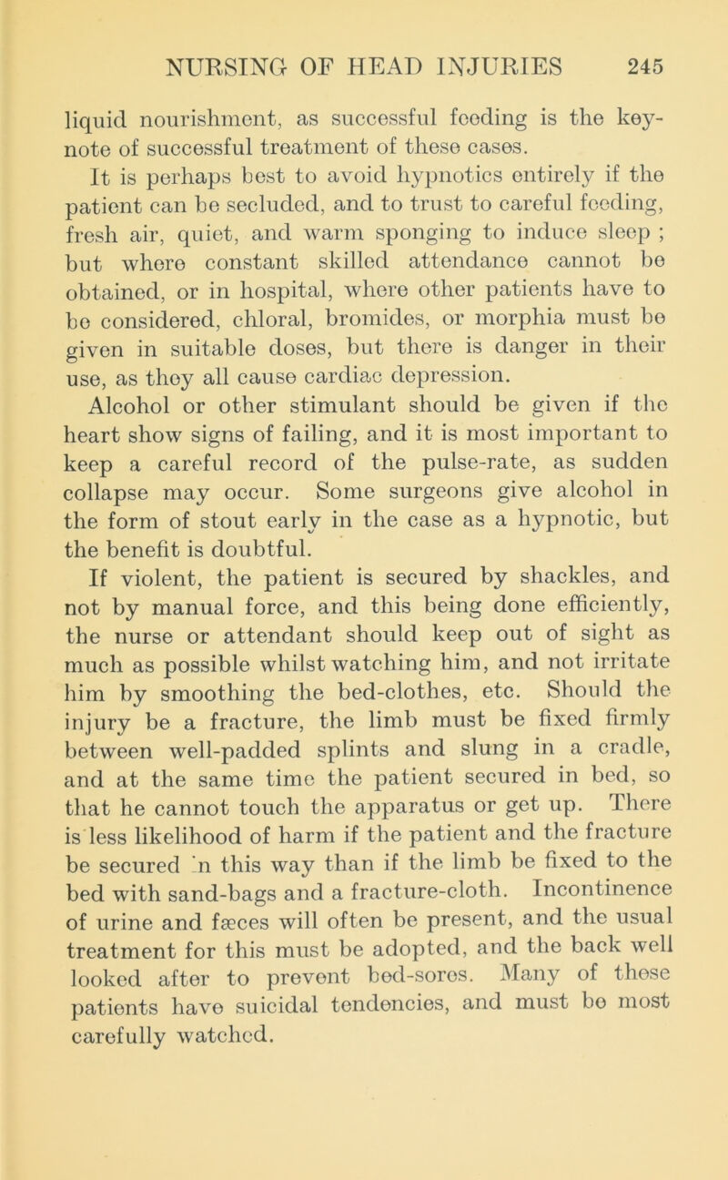 liquid nourishment, as successful feeding is the key- note of successful treatment of these cases. It is perhaps best to avoid hypnotics entirely if the patient can be secluded, and to trust to careful feeding, fresh air, quiet, and warm sponging to induce sleep ; but where constant skilled attendance cannot bo obtained, or in hospital, where other patients have to bo considered, chloral, bromides, or morphia must bo given in suitable doses, but there is danger in their use, as thoy all cause cardiac depression. Alcohol or other stimulant should be given if the heart show signs of failing, and it is most important to keep a careful record of the pulse-rate, as sudden collapse may occur. Some surgeons give alcohol in the form of stout early in the case as a hypnotic, but the benefit is doubtful. If violent, the patient is secured by shackles, and not by manual force, and this being done efficiently, the nurse or attendant should keep out of sight as much as possible whilst watching him, and not irritate him by smoothing the bed-clothes, etc. Should the injury be a fracture, the limb must be fixed firmly between well-padded splints and slung in a cradle, and at the same time the patient secured in bed, so that he cannot touch the apparatus or get up. There is less likelihood of harm if the patient and the fracture be secured n this way than if the limb be fixed to the bed with sand-bags and a fracture-cloth. Incontinence of urine and faeces will often be present, and the usual treatment for this must be adopted, and the back well looked after to prevent bed-sores. Many of these patients have suicidal tendencies, and must bo most carefully watched.
