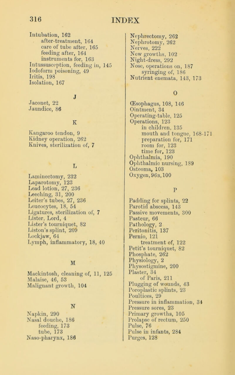 Intubation, 162 after-treatment, 164 care of tube after, 165 feeding after, 164 instruments for, 163 Intussusception, feeding in, 145 Iodoform poisoning, 49 Iritis, 198 Isolation, 167 J Jaconet, 22 Jaundice, 86 K Kangaroo tendon, 9 Kidney operation, 262 Knives, sterilization of, 7 L Laminectomy, 232 Laparotomy, 123 Lead lotion, 27, 236 Leeching, 31, 200 Leiter’s tubes, 27, 236 Leucocytes, 18, 54 Ligatures, sterilization of, 7 Lister, Lord, 4 Lister’s tourniquet, 82 Liston’s splint, 209 Lockjaw, 64 Lymph, inflammatory, 18, 40 M Mackintosh, cleaning of, 11, 125 Malaise, 46, 53 Malignant growth, 104 N Napkin, 290 Nasal douche, 186 feeding, 173 tube, 173 Naso-pharynx, 186 Nephrectomy, 262 Nephrotomy, 262 Nerves, 222 New growths, 102 Night-dress, 292 Nose, operations on, 187 syringing of, 186 Nutrient enemata, 143, 173 O (Esophagus, 108, 146 Ointment, 34 Operating-table, 125 Operations, 123 in children, 135 mouth and tongue, 168-171 preparation for, 171 room for, 123 time for, 123 Ophthalmia, 190 Ophthalmic nursing, 189 Osteoma, 103 Oxygen, 96n,100 P Padding for splints, 22 Parotid abscess, 143 Passive movements, 300 Pasteur, 66 Pathology, 2 Peritonitis, 137 Pernio, 121 treatment of, 122 Petit’s tourniquet, 82 Phosphate, 262 Physiology, 2 Physostigmine, 200 Plaster, 34 of Paris, 211 Plugging of wounds, 43 Poroplastio splints, 23 Poultices, 29 Pressure in inflammation, 34 Pressure sores, 23 Primary growths, 105 Prolapse of rectum, 250 Pulse, 76 Pulse in infants, 284 Purges, 128