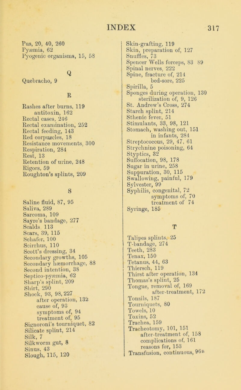 Pus, 20, 40, 260 Pyaemia, 62 Pyogenic organisms, 15, 58 Q Quebracho, 9 R Rashes after burns, 119 antitoxin, 162 Rectal cases, 246 Rectal examination, 252 Rectal feeding, 143 Red corpuscles, 18 Resistance movements. 300 Respiration, 284 Rest, 13 Retention of urine, 248 Rigors, 59 Rougliton’s splints, 209 S Saline fluid, 87, 95 Saliva, 289 Sarcoma, 109 Sayre’s bandage, 277 Scalds. 113 Scars, 39, 115 Schafer, 100 Scirrhus, 110 Scott’s dressing, 34 Secondary growths, 105 Secondary haemorrhage, 88 Second intention, 38 Septico-pyaemia, 62 Sharp’s splint, 209 Shirt, 290 Shock, 93, 98,227 after operation, 132 cause of, 93 symptoms of, 94 treatment of, 95 Signoroni’s tourniquet, 82 Sificate splint, 214 Silk, 7 Silkworm gut, 8 Sinus, 43 Slough, 115, 120 Skin-grafting, 119 Skin, preparation of, 127 Snuffles, 73 Spencer Wells forceps, 83 89 Spinal nerves. 222 Spine, fracture of, 214 bed-sore, 225 Spirilla, 5 Sponges during operation, 130 sterilization of, 9, 126 St. Andrew’s Cross, 274 Starch splint, 214 Sthenic fever, 51 Stimulants, 33, 98, 121 Stomach, washing out, 151 in infants, 284 Streptococcus, 29, 47, 61 Strychnine poisoning, 64 Styptics, 32 Sulfocation, 98, 178 Sugar in urine, 258 Suppuration, 30, 115 Swallowing, painful, 179 Sylvester, 99 Syphilis, congenital, 72 symptoms of, 70 treatment of 74 Syringe, 185 T Talipes splints, 25 T-bandage, 274 Teeth, 283 Tenax, 150 Tetanus, 44, 63 Thiersch, 119 Thirst after operation, 134 Thomas’s splint, 25 Tongue, removal of, 169 after-treatment, 172 Tonsils, 187 Tourniquets, 80 Towels, 10 Toxins, 52 Trachea, 159 Tracheotomy, 101, 151 after-treatment of, 158 complications of, 161 reasons for, 153 Transfusion, continuous, 90b