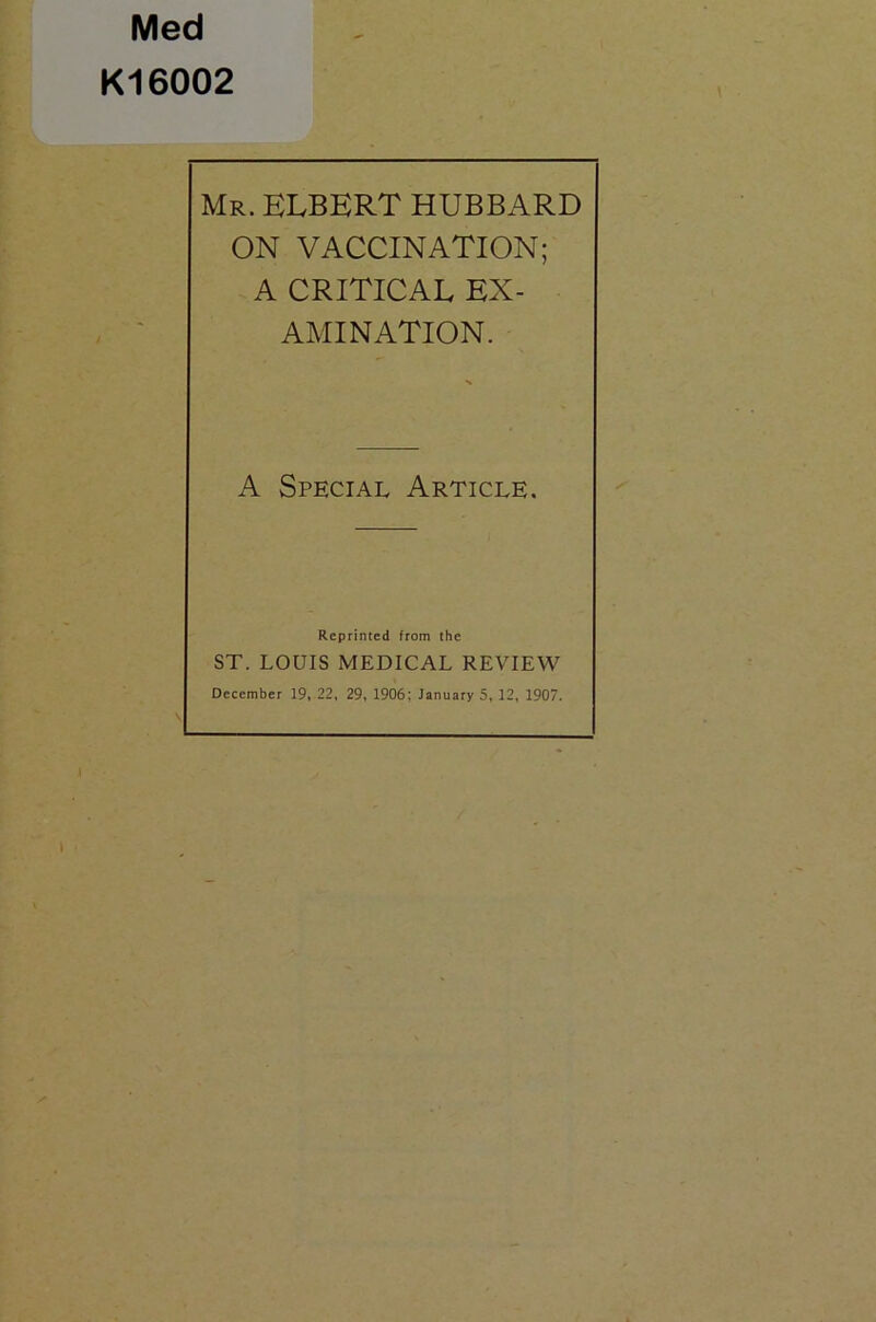 Med K16002 Mr. ELBERT HUBBARD ON VACCINATION; A CRITICAL EX- AMINATION. A Special Article. Reprinted from the ST. LOUIS MEDICAL REVIEW December 19, 22, 29, 1906; January 5, 12, 1907.