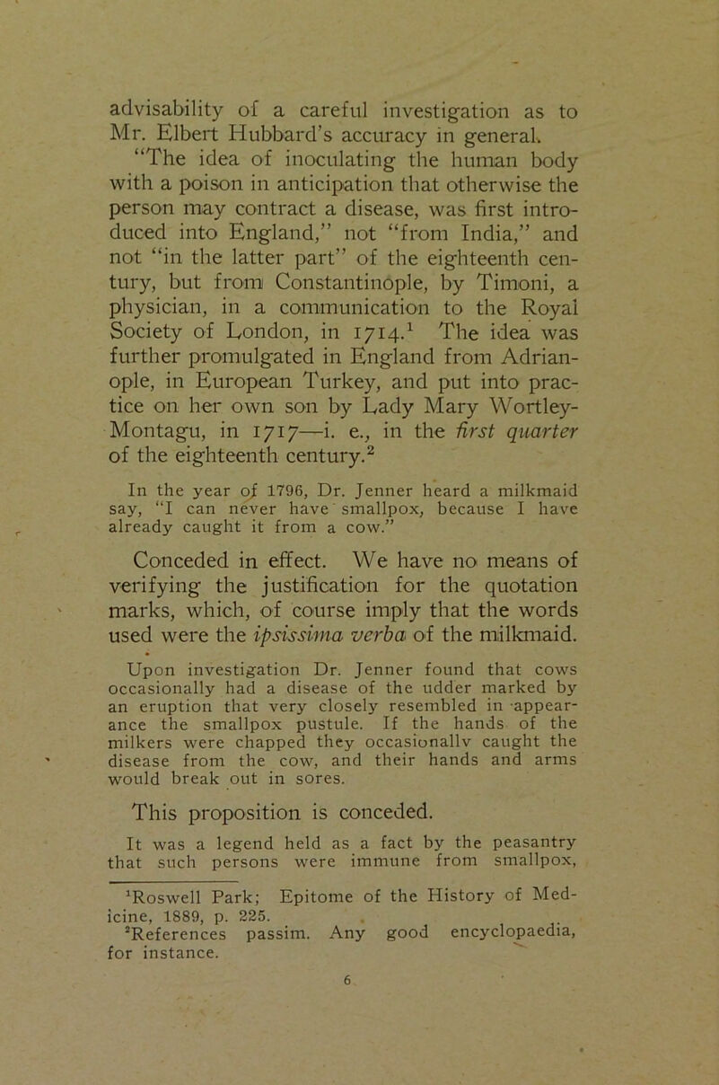 advisability of a careful investigation as to Mr. Elbert Hubbard’s accuracy in generab “The idea of inoculating the human body with a poison in anticipation that otherwise the person may contract a disease, was first intro- duced into England,” not “from India,” and not “in the latter part” of the eighteenth cen- tury, but from Constantinople, by Timoni, a physician, in a communication to the Royal Society of London, in 1714.^ The idea was further promulgated in England from Adrian- ople, in European Turkey, and put into prac- tice on her own son by Lady Mary Wortley- Montagu, in 1717—i. e., in the first quarter of the eighteenth century.^ In the year of 1796, Dr. Jenner heard a milkmaid say, “I can never have smallpox, because I have already caught it from a cow.” Conceded in effect. We have no means of verifying the justification for the quotation marks, which, of course imply that the words used were the ipsissima verba of the milkmaid. Upon investigation Dr. Jenner found that cows occasionally had a disease of the udder marked by an eruption that very closely resembled in -appear- ance the smallpox pustule. If the hands of the milkers were chapped they occasionallv caught the disease from the cow, and their hands and arms would break out in sores. This proposition is conceded. It was a legend held as a fact by the peasantry that such persons were immune from smallpox, ’Roswell Park; Epitome of the History of Med- icine, 1889, p. 225. ’References passim. Any good encyclopaedia, for instance.