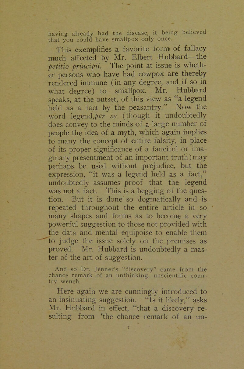 having already had the disease, it being believed that you could have smallpox only once. This exemplifies a favorite formi of fallacy much affected by Mr. Elbert Hubbard—the petitio principii. The point at issue is wheth- er persons who have had cowpox are thereby rendered immune (in any degree, and if so in what degree) to smallpox. Mr. Hubbard speaks, at the outset, of this view as “a legend held as a fact by the peasantry.” Now the word legend,per se (though it undoubtedly does convey to the minds of a large number of people the idea of a myth, which again implies to many the concept of entire falsity, in place of its proper significance of a fanciful or ima- ginary presentment of an important truth)may ■perhaps be used without prejudice, but the expression, “it was a legend held as a fact,” undoubtedly assumes proof that the legend was not a fact. This is a begging of the ques- tion. But it is done so dogmatically and is repeated thrO'Uglwut the entire article in so ' many shapes and forms as to become a very powerful suggestion to those not provided with the data and mental equipoise to enable them to judge the issue solely on the premises as proved. Mr. Hubbard is undoubtedly a mas- ter of the art of suggestion. And so Dr. Jenner’s “discovery” came from the chance remark of an unthinking, unscientific coun- try wench. Here again we are cunningly introduced to an insinuating suggestion. “Is it likely,” asks Mr. Hubbard in effect, “that a discovery re- sulting from ‘the chance remark of an un-