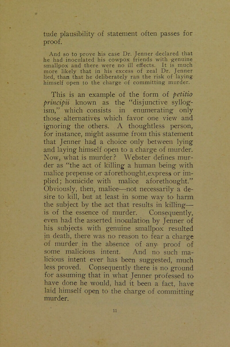 tude plausibility of statement often passes for proof. And so to prove his case Dr. Jenner declared that he had inoculated his cowpox friends with p^enuine smallpox and there were no ill effects. It is much more likely that in his excess of zeal Dr. Jenner lied, than that he deliberately ran the risk of laying himself open to the charge of committing murder. This is an example of the form of petitio principii known as the “disjunctive syllog- ism,” which consists in enumerating only those alternatives which favor one view and ignoring the others. A thoughtless person, for instance, might assume from this statement that Jenner had a choice only between lying and laying himself open to a charge of murder. Now, what is murder? Webster defines mur- der as “the act of killing a himian being with malice prepense or aforethought,express or im- plied; homicide with malice aforethought.” Obviously, then, malice—not necessarily a de- sire to kill, but at least in some way to harm the subject by the act that results in killing— is of the essence of murder. Consequently, even had the asserted inoculation by Jenner of his subjects with genuine smallpox resulted in death, there was no reason to fear a charge of murder in the absence of any proof of some malicious intent. And no such ma- licious intent ever has been suggested, much less proved. Consequently there is no ground for assuming that in what Jenner professed to have done he would, had it been a fact, have laid himself open to the charge of committingf murder.