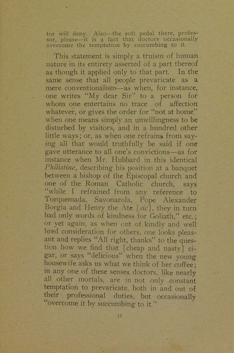 tor will deny. Also—the soft pedal there, profes- sor, please—it is a fact that doctors occasionally overcome the temptation by succumbing to it. This statement is simply a truism of human nature in its entirety asserted of a part thereof as though it applied only to that part. In the same sense that all people prevaricate as a mere conventionalism'—as when, for instance, one writes “My dear Sir” to a person for whom one entertains no trace of affection whatever, or gives the order for “not at home” when one means simply an unwillingness tO’ be disturbed by visitors, and in a hundred other little ways; or, as when one refrains from say- ing all that would truthfully be said if one gave utterance to all one’s convictions—as for instance .when Mr. Hubbard in this identical Philistine, describing his position at a bancpiet between a bishop of the Episcopal church and one of the Roman Catholic church, says “while I refrained from any reference to Torquemada, Savonarola, Pope Alexander Borgia and Henry the Ate they in turn had only words of kindness for Goliath,” etc.; or yet again, as when out of kindly and well bred consideration for others, one looks pleas- ant and replies “All right, thanks” to the ques- tion how we find that [cheap and nasty] ci- gar, or says “delicious” when the new young housewife asks us what we think of her coffee; in any one of these senses doctors, like nearly all other mortals, are in not only constant temptation to prevaricate, both in and out of their professional duties, but occasionally “overcome it by succumbing to it.”