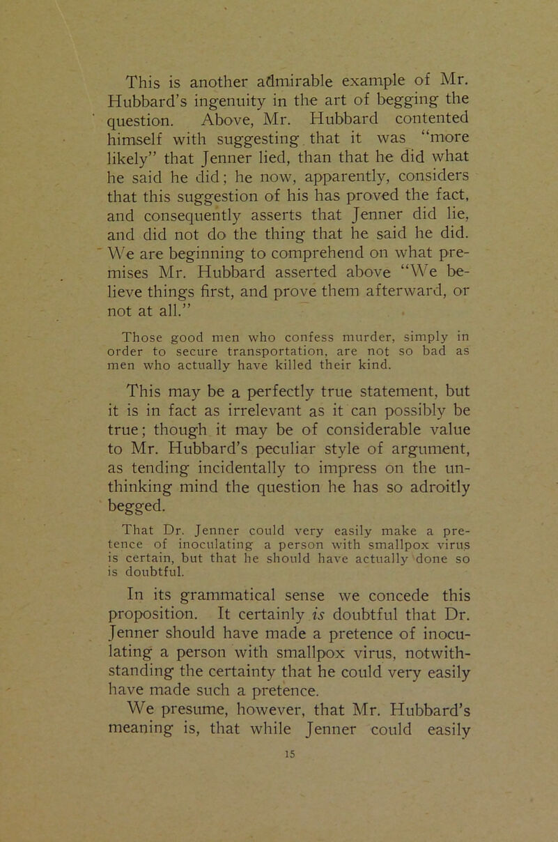 This is another admirable example of Mr. Hubbard’s ingenuity in the art of begging the question. Above, Mr. Hubbard contented himself with suggesting that it was “more likely” that Jenner lied, than that he did what he said he did; he now, apparently, considers that this suggestion of his has proved the fact, and consequently asserts that Jenner did lie, and did not do the thing that he said he did. ' We are beginning to comprehend on what pre- mises Mr. Hubbard asserted above “We be- lieve things first, and prove them afterward, or not at all.” Those good men who confess murder, simply in order to secure transportation, are not so bad as men who actually have killed their kind. This may be a perfectly true statement, but it is in fact as irrelevant as it can possibly be true; though it may be of considerable value to Mr. Hubbard’s peculiar style of argument, as tending incidentally to impress on the un- thinking mind the question he has so adroitly begged. That Dr. Jenner could very easily make a pre- tence of inoculating a person with smallpox virus is certain, but that he should have actually done so is doubtful. Ill its grammatical sense we concede this proposition. It certainly w doubtful that Dr. Jenner should have made a pretence of inocu- lating a person with smallpox vinis, notwith- standing the certainty that he could very easily have made such a pretence. We presume, however, that Mr. Hubbard’s meaning is, that while Jenner could easily