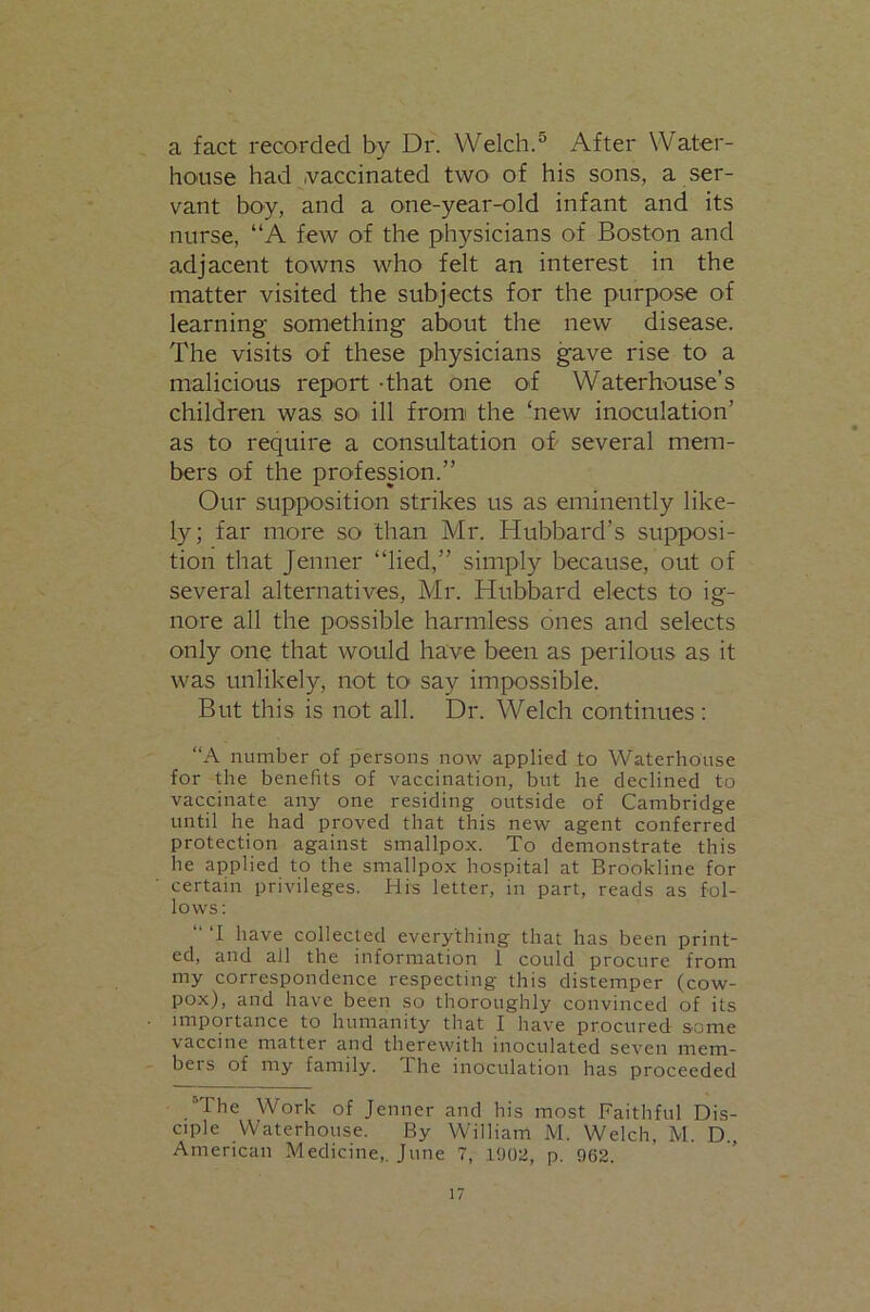 a fact recorded by Dr. Welch.® After Water- hO'Use had .vaccinated twO' of his sons, a ser- vant boy, and a one-year-old infant and its nurse, “A few of the physicians of Boston and adjacent towns who felt an interest in the matter visited the subjects for the purpose of learning something about the new disease. The visits of these physicians gave rise to a malicious report -that one o>f Waterhouse’s children was sot ill fromi the ‘new inoculation’ as to require a consultation ob several mem- bers of the profession.” Our supposition strikes us as eminently like- ly; far more so than Mr. Hubbard’s supposi- tion that Jenner “lied,” simply because, out of several alternatives, Mr. Hubbard elects to ig- nore all the possible harmless ones and selects only one that would have been as perilous as it was unlikely, not to say impossible. But this is not all. Dr. Welch continues : “A number of persons now applied to Waterhouse for the benefits of vaccination, but he declined to vaccinate any one residing outside of Cambridge until he had proved that this new agent conferred protection against smallpox. To demonstrate this he applied to the smallpox hospital at Brookline for certain privileges. His letter, in part, reads as fol- lows ; “ ‘I have collected everything that has been print- ed, and all the information 1 could procure from my correspondence respecting this distemper (cow- pox), and have been so thoroughly convinced of its importance to humanity that I have procured some vaccine matter and therewith inoculated seven mem- bers of my family. The inoculation has proceeded “The Work of Jenner and his most Faithful Dis- ciple VVaterhouse. By William M. Welch, M. D., American Medicine,. June 7, I'loa, p. 96S.