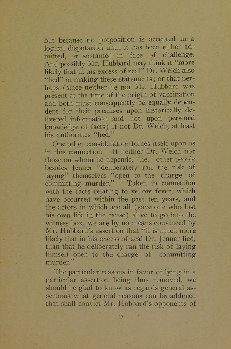 but because no proposition is accepted in a logical disputation until it has been either ad- mitted, or sustained in face of challenge. And possibly Mr. Hubbard may think it “more likely that in his excess of zeal” Dr. Welch also “lied” in making these statements; or that per- haps (since neither he nor Mr. Hubbard was present at the time of the origin of vaccination and both must conseqi^ently be equally depen- dent for their premises upon historically de- livered information and not upon personal knowledge of facts) if not Dr. Welch, at least his authorities “lied.” One other consideration forces itself upon us in this connection. If neither Dr. Welch nor those on whom he depends, “lie,” other people besides Jenner “deliberately ran the risk of laying” themselves “open to the charge of committing murder.” Talcen in connection with the facts relating to yellow fever, which have occurred within the past ten years, and the actors in which are all (save one who lost his own life in the cause) alive toi go into the witness box, we are by nO' means convinced by Mr. Hubbard’s assertion that “it is much more likely that in his excess of zeal Dr. Jenner lied, than that he deliberately ran the risk of laying himself open to the charge of committing murder.” The particular reasons in favor of lying in a uarticular assertion being thus removed, we should be glad to know as regards general as- sertions what general reasons can be adduced that shall convict Mr. Hubbard’s opponents of