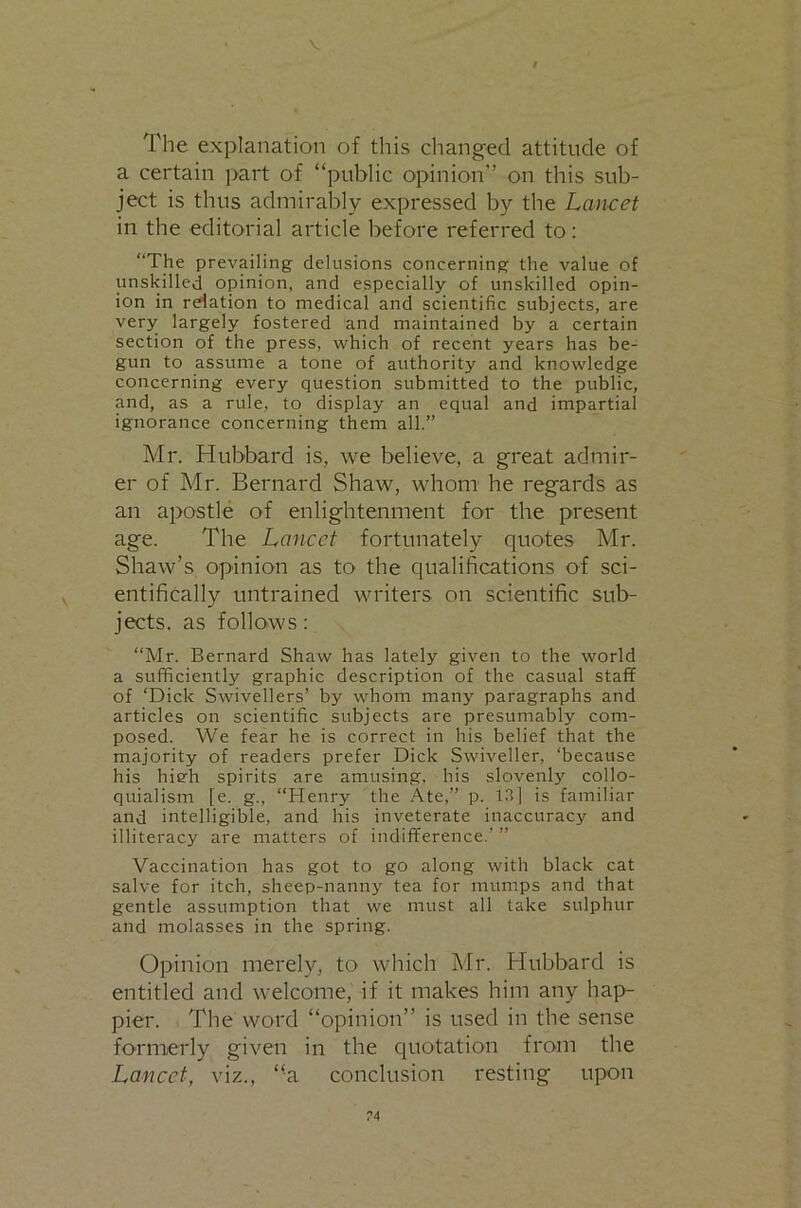 V t The explanation of this changed attitude of a certain part of “public opinion” on this sub- ject is thus admirably expressed by the Lan-cet in the editorial article before referred to: “The prevailing delusions concerning the value of unskilled opinion, and especially of unskilled opin- ion in relation to medical and scientific subjects, are very largely fostered and maintained by a certain section of the press, which of recent years has be- gun to assume a tone of authority and knowledge concerning every question submitted to the public, and, as a rule, to display an equal and impartial ignorance concerning them all.” Mr. Hubbard is, we believe, a great admir- er of Mr. Bernard Shaw, whom he regards as an apostle of enlightenment for the present age. The Lancet fortunately quotes Mr. Shaw’s opinion as to the qualifications of sci- entifically untrained writers on scientific sub- jects. as follows: “Mr. Bernard Shaw has lately given to the world a sufficiently graphic description of the casual staff of ‘Dick Swivellers’ by whom many paragraphs and articles on scientific subjects are presumably com- posed. We fear he is correct in his belief that the majority of readers prefer Dick Swiveller, ‘because his hieh spirits are amusing, his slovenly collo- quialism [e. g., “Henry the Ate,” p. 13l is familiar and intelligible, and his inveterate inaccuracy and illiteracy are matters of indifference.’ ” Vaccination has got to go along with black cat salve for itch, sheep-nanny tea for mumps and that gentle assumption that we must all take sulphur and molasses in the spring. Opinion merely, to which Mr. Hubbard is entitled and welcome, if it makes him any hap- pier. The word “opinion” is used in the sense fornierly given in the quotation from the Lancet, viz., “a conclusion resting upon
