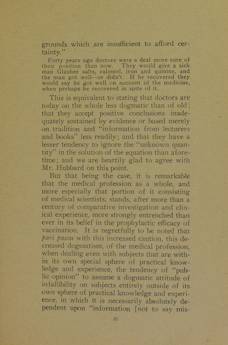 grounds Avhich are insufficient to afford cer- tainty.” Fort}' years ago doctors were a deal more sure of their position than now. They would give a sjck man Gla'uber salts, calomel, iron and quinine, and the man got well—or didn’t. If he recovered they would say he got well on account of the medicine, when perhaps he recovered in spite of it. This is equivalent to stating that doctors are today on the whole less dogmatic than of old; that they accept positive conclusions inade- quately sustained by evidence or based merely on tradition and “information from lecturers and books” less readily; and that they have a lesser tendency to ignore the “unknown quan- tity” in the solution of the equation than afore- time; and we are heartily glad to agree with Mr. Hubbard on this point. But that being the case, it is remarkable that the medical profession as a whole, and more especially that portion of it consisting of medical scientists, stands, after more than a century of comparative investigation and clin- ical experience, more strongly entrenched than ever in its belief in the prophylactic efficacy of vaccination. It is regretfully to be noted that pari passii with this increased caution, this de- creased dogmatism, of the medical profession, when dealing even with subjects that are with- in its own special sphere of practical know- ledge and experience, the tendency of “pub- lic opinion” to assume a dogmatic attitude of infallibility on subjects entirely outside of its own sphere of practical knowledge and experi- ence. in which it is necessarily absolutely de- pendent upon “information [not to say mis-