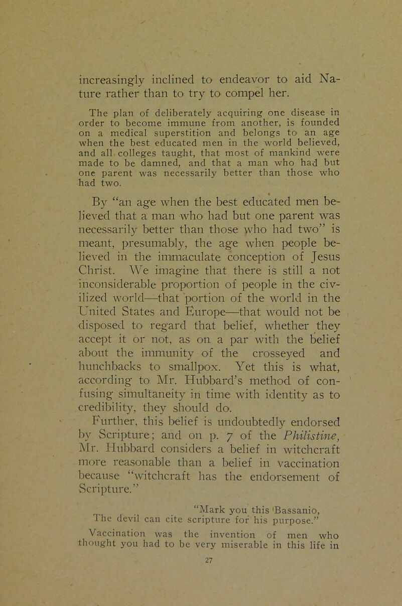 increasingly inclined to endeavor to aid Na- ture rather than to try tO' compel her. The plan of deliberately acquiring one disease in order to become immune from another, is founded on a medical superstition and belongs to an age when the best educated men in the world believed, and all colleges taught, that most of mankind were made to be damned, and that a man who had but one parent was necessarily better than those who had two. • By “an age when the best educated men be- lieved that a man who had but one parent was necessarily better than those who had two” is meant, presumably, the age when people be- lieved in the immaculate conception of Jesus Christ. We imagine that there is still a not inconsiderable proportion of people in the civ- ilized world—that portion of the world in the United States and Europe—that would not be disposed tO' regard that belief, whether they accept it or not, as on a par with the belief about the immunity of the crosseyed and hunchbacks to smallpox. Yet this is what, according to Mr. Hubbard’s method of con- fusing simultaneity in time with identity as to credibility, they should do. Further, this belief is undoubtedly endorsed by Scripture; and on p. 7 of the Philistine, Mr. Hubbard considers a belief in witchcraft more reasonable than a belief in vaccination because “witchcraft has the endorsement of Scripture.” “Mark you this 'Bassanio, The devil can cite scripture for his purpose.” Vaccination was the invention of men who thought you had to be very miserable in this life in