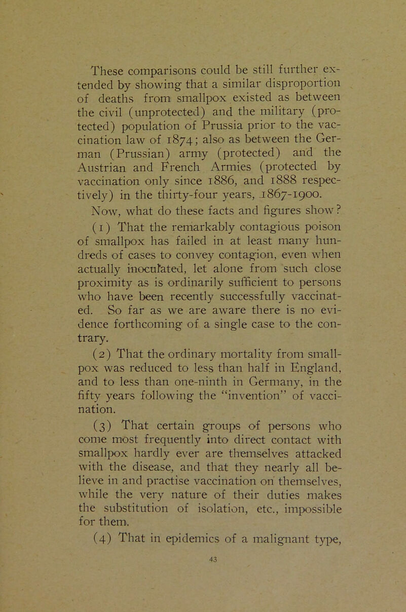 These comparisons could be still further ex- tended by showing that a similar disproportion of deaths from smallpox existed as between tbe civil (unprotected) and the military (pro- tected) population of Prussia prior to the vac- cination law of 1874; also as between the Ger- man (Prussian) army (protected) and the Austrian and French Armies (protected by vaccination only since 1886, and 1888 respec- tively) in tbe thirty-four years, j 867-1900. Now, what do these facts and figures show? (1) That the remarkably contagious poison of smallpox has failed in at least many hun- dreds of cases to convey contagion, even when actually inocufated, let alone from such close proximity as is ordinarily sufficient to persons who have been recently successfully vaccinat- ed. So far as we are aware there is nO' evi- dence forthcoming of a single case to the con- trary. (2) That the ordinary mortality from small- pox was reduced to less than half in England, and to less than one-ninth in Germany, in the fifty years following the “invention” of vacci- nation. (3) That certain groups of persons who come most frequently into direct contact with smallpox hardly ever are themselves attacked with the disease, and that they nearly all be- lieve in and practise vaccination on themselves, while the very nature of their duties makes the substitution of isolation, etc., impossible for them. (4) That in q>idemics of a mialignant type.