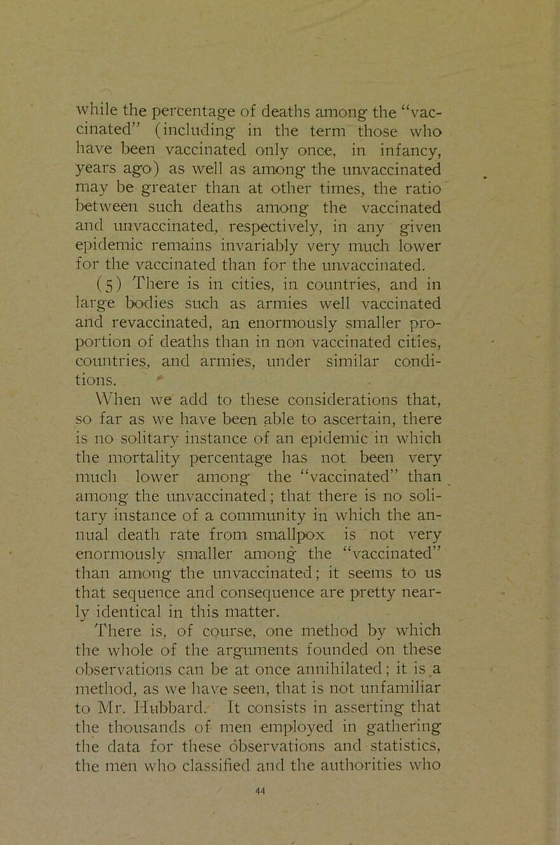 while the percentage of deaths among the “vac- cinated” (including in the term those who have iDeen vaccinated only once, in infancy, years ago) as well as among the unvaccinated may be greater than at other times, the ratio between such deaths among the vaccinated and unvaccinated, respectively, in any given epidemic remains invariably very much lower for the vaccinated than for the unvaccinated. (5) There is in cities, in countries, and in large bodies such as armies well vaccinated and revaccinated, an enormously smaller pro- portion of deaths than in non vaccinated cities, countries, and armies, under similar condi- tions. When we add to these considerations that, so far as we have been able to ascertain, there is no solitary instance of an epidemic in which the mortality percentage has not been very much lower among the “vaccinated” than among the unvaccinated; that there is nO' soli- tary instance of a community in which the an- nual death rate from smallpox is not very enormously smaller among the “vaccinated” than among the unvaccinated; it seems to us that sequence and consequence are pretty near- ly identical in this matter. There is, of course, one method by which the whole of the arguments founded on these observations can be at once annihilated; it is a method, as we have seen, that is not unfamiliar to Mr. Hubbard. It consists in asserting that the thousands of men employed in gathering the data for these observations and statistics, the men who classified and the authorities who