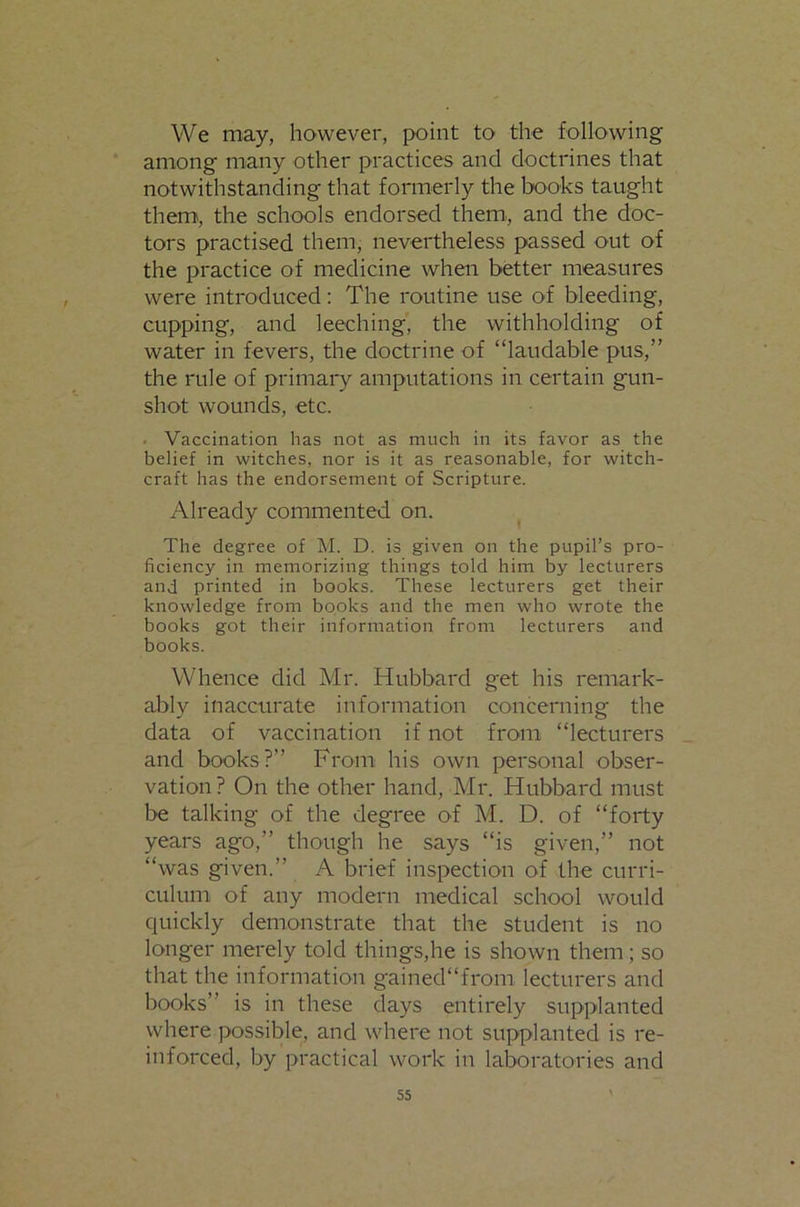 We may, however, point to the following among many other practices and doctrines that notwithstanding that formerly the books taught them, the schools endorsed them, and the doc- tors practised them, nevertheless passed out of the practice of medicine when better measures were introduced: The routine use of bleeding, cupping, and leeching', the withholding of water in fevers, the doctrine of “laudable pus,” the rule of primai'y amputations in certain gun- shot wounds, etc. . Vaccination has not as much in its favor as the belief in witches, nor is it as reasonable, for witch- craft has the endorsement of Scripture. Already commented on. The degree of M. D. is given on the pupil’s pro- ficiency in memorizing things told him by lecturers and printed in books. These lecturers get their knowledge from books and the men who wrote the books got their information from lecturers and books. Whence did Mr. Hubbard get his remark- ably inaccurate information concerning the data of vaccination if not from “lecturers and books?” From his own personal obser- vation? On the other hand, Mr. Hubbard must be talking of the degree of M. D. of “forty years ago,” though he says “is given,” not “was given.” A brief inspection of the curri- culum of any modern medical school would quickly demonstrate that the student is no longer merely told things,he is shown them; so that the information gainedfrom lecturers and books” is in these days entirely supplanted where possible, and where not supplanted is re- inforced, by practical work in laboratories and