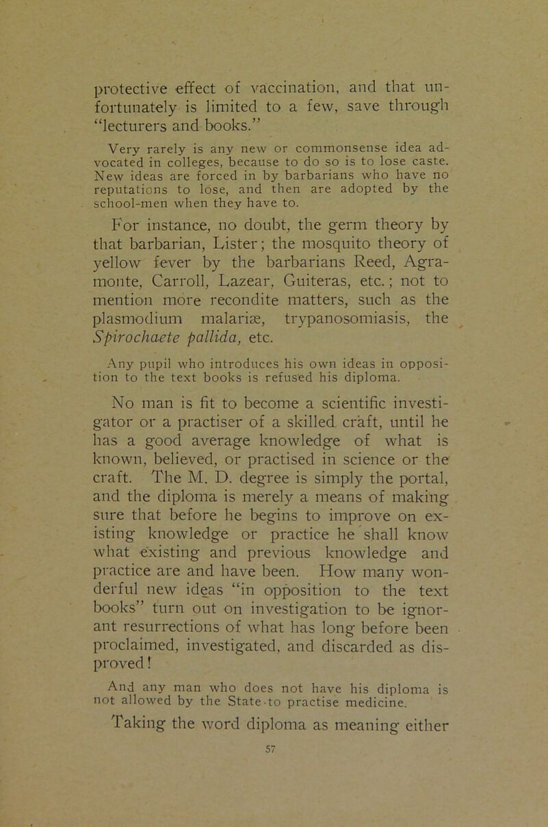 protective effect of vaccination, and that un- fortunately is limited to a few, save through “lecturers and books.” Very rarely is any new or commonsense idea ad- vocated in colleges, because to do so is to lose caste. New ideas are forced in by barbarians who have no reputations to lose, and then are adopted by the school-men when they have to. For instance, no doubt, the germ theory by that barbarian. Lister; the mosquito theory of yellow fever by the barbarians Reed, Agra- monte, Carroll, Lazear, Guiteras, etc.; not to mention more recondite matters, such as the plasmodium malarite, trypanosomiasis, the Spirochaete pallida, etc. Any pupil who introduces his own ideas in opposi- tion to the text books is refused his diploma. No man is fit to become a scientific investi- gator or a practise!' of a skilled craft, until he has a good average knowledge of what is known, believed, or practised in science or the craft. The M. D. degree is simply the portal, and the diploma is merely a means of making sure that before he begins to improve on ex- isting knowledge or practice he shall know what existing and previous knowledge and practice are and have been. How many won- derful new ideas “in opposition to the text books” turn out on investigation to be ignor- ant resurrections of what has long before been proclaimed, investigated, and discarded as dis- proved ! And any man who does not have his diploma is not allowed by the State-to practise medicine. Taking the word diploma as meaning either