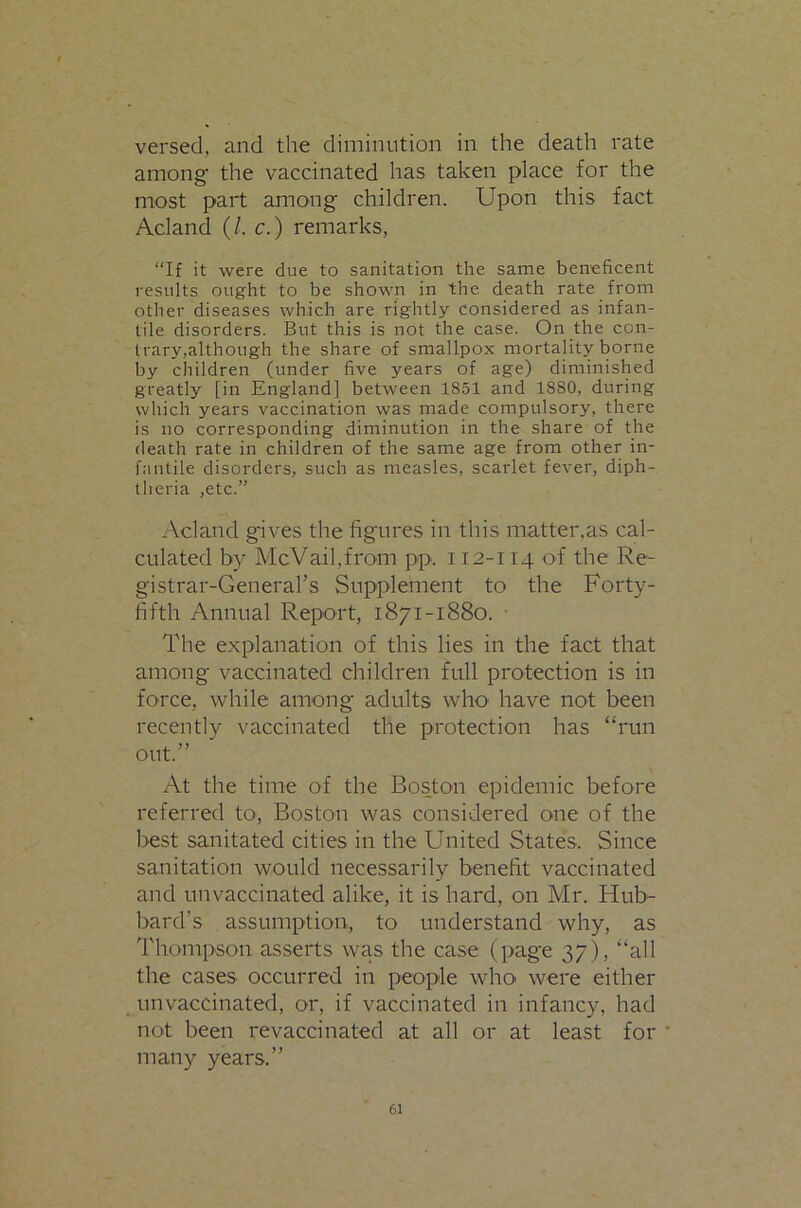 versed, and the diminution in the death rate among' the vaccinated has taken place for the most part among children. Upon this fact Acland (/. c.) remarks, “If it were due to sanitation the same beneficent results ought to be shown in the death rate from other diseases which are rightly considered as infan- tile disorders. But this is not the case. On the con- trary,although the share of smallpox mortality borne by children (under five years of age) diminished greatly [in England] between 1851 and 1880, during which years vaccination was made compulsory, there is no corresponding diminution in the share of the death rate in children of the same age from other in- fantile disorders, such as measles, scarlet fever, diph- theria ,etc.” Acland gives the figures in this matter.as cal- culated by McVail,from pp. 112-114 of the Re- gistrar-Geiierars Supplement to the Forty- fifth Annual Report, 1871-1880. ■ The explanation of this lies in the fact that among vaccinated children full protection is in force, while among adults who have not been recently vaccinated the protection has “run out.” At the time of the Boston epidemic before referred to, Boston was considered one of the best sanitated cities in the United States. Since sanitation would necessarily benefit vaccinated and unvaccinated alike, it is hard, on Mr. Hub- bard’s assumption, to understand why, as Thompson asserts was the case (pag'e 37), “all the cases occurred in people who were either unvaccinated, or, if vaccinated in infancy, had not been revaccinated at all or at least for many years.”