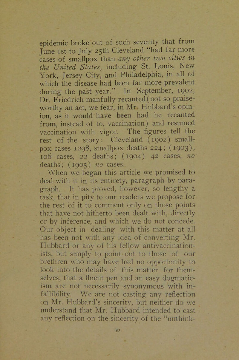 epidemic broke out of such severity that from June 1st to July 25th Cleveland “had far moie cases of smallpox than any other tzuo cities in the United States, including St. Louis, New York, Jersey City, and Philadelphia, in all of which the disease had been far more prevalent during the past year.” In September, 1902, Dr. Friedrich manfully recanted (not so praise- worthy an act, we fear, in Mr. Hubbard’s opin- ion, as it would have been had he recanted from, instead of to, vaccination) and resumed vaccination with vigor. The figures tell the rest of the story: Cleveland (1902) small- pox cases 1298, smallpox deaths 224; (1903), 106 cases, 22 deaths; (1904) 42 cases, no deaths'; (1905) no cases. When we began this article we promised to deal with it in its entirety, paragraph by para- graph. It has proved, however, so lengthy a task, that in pity to our readers we propose for the rest of it to comment only on those points that have not hitherto been dealt with, directly or by inference, and which we do not concede. Our object in dealing with this matter at all has been not with any idea of converting Mr. Hubbard or any of his fellow antivaccination- ists, but simply to point out to those of our brethren who may have had no opportunity to look into the details of this matter for them- selves, that a fluent pen and an easy dogmatic- ism are not necessarily synonymous with in- fallibility. We are not casting any reflection on Mr. Hubbard’s sincerity, but neither do we understand that Mr. Hubbard intended to cast any reflection on the sincerity of the “unthink-