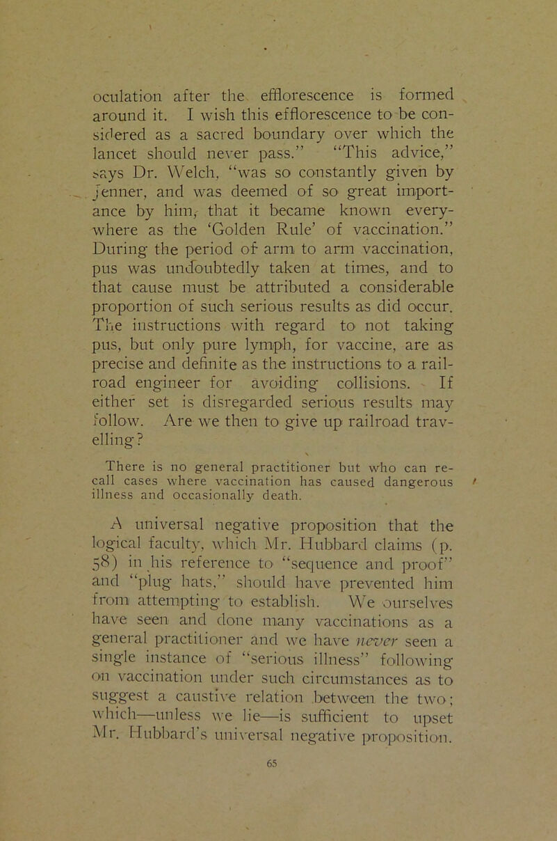 oculation after the efflorescence is fonned around it. I wish this efflorescence to be con- sidered as a sacred boundary over which the lancet should never pass.” “This advice,” i^ays Dr. Welch, “was so constantly given by jenner, and was deemed of so great import- ance by him, that it became known every- where as the ‘Golden Rule’ of vaccination.” During the period of arm to arm vaccination, pus was undoubtedly taken at times, and to that cause must be attributed a considerable proportion of such serious results as did occur. The instructions with regard to not taking pus, but only pure lymph, for vaccine, are as precise and definite as the instructions to a rail- road engineer for avoiding collisions. If either set is disregarded serious results may follow. Are we then tO' give up railroad trav- elling? There is no general practitioner but who can re- call cases where vaccination has caused dangerous > illness and occasionally death. A universal negative proposition that the logical faculty, which Mr. Hubbard claims (p. 58) in his reference to “sequence and proof” and “plug hats,” should have prevented him from attempting to establish. We ourselves have seen and done many vaccinations as a general practitioner and we have ncrocr seen a single instance of “serious illness” following on vaccination under such circumstances as to suggest a caustive relation between the two; which—unless we lie—is sufficient to upset Mr. Hubbard s universal negative proposition.