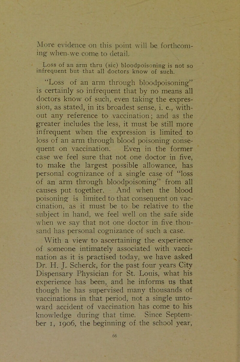 More evidence on tliis point will be forthcom- ing- whemvve come to detail. Loss of an arm thru (sic) bloodpoisoning is not so infrequent but that all doctors know of such. “Loss of an arm through bloodpoisoning’' is certainly so infrequent that by no means all doctors know of such, even taking the expres- sion, as stated, in its broadest sense, i. e., with- out any reference to vaccination; and as the greater includes the less, it must be still more infrequent when the expression is limited to loss of an arm through blood poisoning conse- quent on vaccination. Even in the former case we feel sure that not one doctor in five, to make the largest possible allowance, has personal cognizance of a single case of “loss of an arm through bloodpoisoning’’ from all causes put together. And when the blood poisoning is limited to that consequent on vac- cination, as it must be to be relative to the subject in hand, we feel well on the safe side when we say that not one doctor in five thou- sand has personal cognizance of such a case. With a view to ascertaining the experience of someone intimately associated with vacci- nation as it is practised today, we have asked Dr. H. J, Scherck, for the past four years City Dispensary Physician for St. Louis, what his experience has been, and he informs us that though he has supervised many thousands of vaccinations in that period, not a single unto- ward accident of vaccination has come to his knowledge during that time. Since Septem- ber I, 1906, the beginning of the school year.