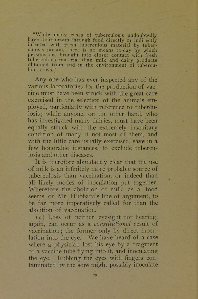 “While many cases of tuberculosis undoubtedly have their origin through food directly or indirectly infected with fresh tuberculous material by tuber- culosis poison, there is no means to-day by which persons are brought into closer contact with fresh tuberculous material than milk and dairy products obtained from and in the environment of tubercu- lous cows.” # Any one who has ever inspected any of the various laboratories for the production of vac- cine must have been struck with the great care exercised in the selection of the animals em- ployed, particularly with reference to tubercu- losis; while anyone, on the other hand, who has investigated many dairies, must have been ecpially struck with the extremely insanitary condition of many if not most of them, and with the little care usually exercised, save in a few honorable instances, to exclude tubercu- losis and other diseases. It is therefore abundantly clear that the use of milk is an infinitely more probable source of tuberculosis than vaccination, or indeed than all likely modes of inoculation put together. Wherefore the abolition of milk as a food seems, on Mr. Hubbard’s line of argument, to be far more imperatively called for than the abolition of vaccination. (c) Loss of neither eyesight nor hearing, again, can occur as a constitutional result of vaccination; the former only by direct inocu- lation into the eye. We have heard of a case where a physician lost his eye by a fragment of a vaccine tube flying into it, and inoculating the eye. Rubbing the eyes with fingers con- taminated by the sore might possibly inoculate