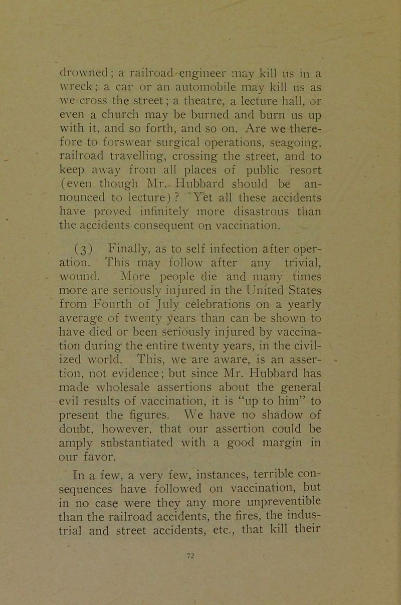 drowned; a railroad'engineer may kill ns in a wreck; a car or an automobile may kill us as we cross the street; a theatre, a lecture hall, or even a church may be burned and burn us up with it, and so forth, and so on. Are we there- fore to forswear surgical operations, seagoing, railroad travelling, crossing the street, and to keep away from all places of public resort (even though Mr.. Hubbard should be an- nounced to lecture) ? Tet all these accidents have proved infinitely more disastrous than the accidents consequent on vaccination. (3) Finally, as to self infection after oper- ation. This may follow after any trivial, wound. More people die and many times more are seriously injured in the United States from Fourth of July celebrations on a yearly average of twenty years than can be shown to have died or been seriously injured by vaccina- tion during the entire twenty years, in the civil- ized world. This, we are aware, is an asser- tion, not evidence; but since Mr. Hubbard has made wholesale assertions about the general evil results of .vaccination, it is “up to him” to present the figures. We have no shadow of doubt, however, that our assertion could be amply substantiated with a good margin in our favor. In a few, a very few, instances, terrible con- sequences have followed on vaccination, but in no case were they any more unpreventible than the railroad accidents, the fires, the indus- trial and street accidents, etc., that kill their 72 I