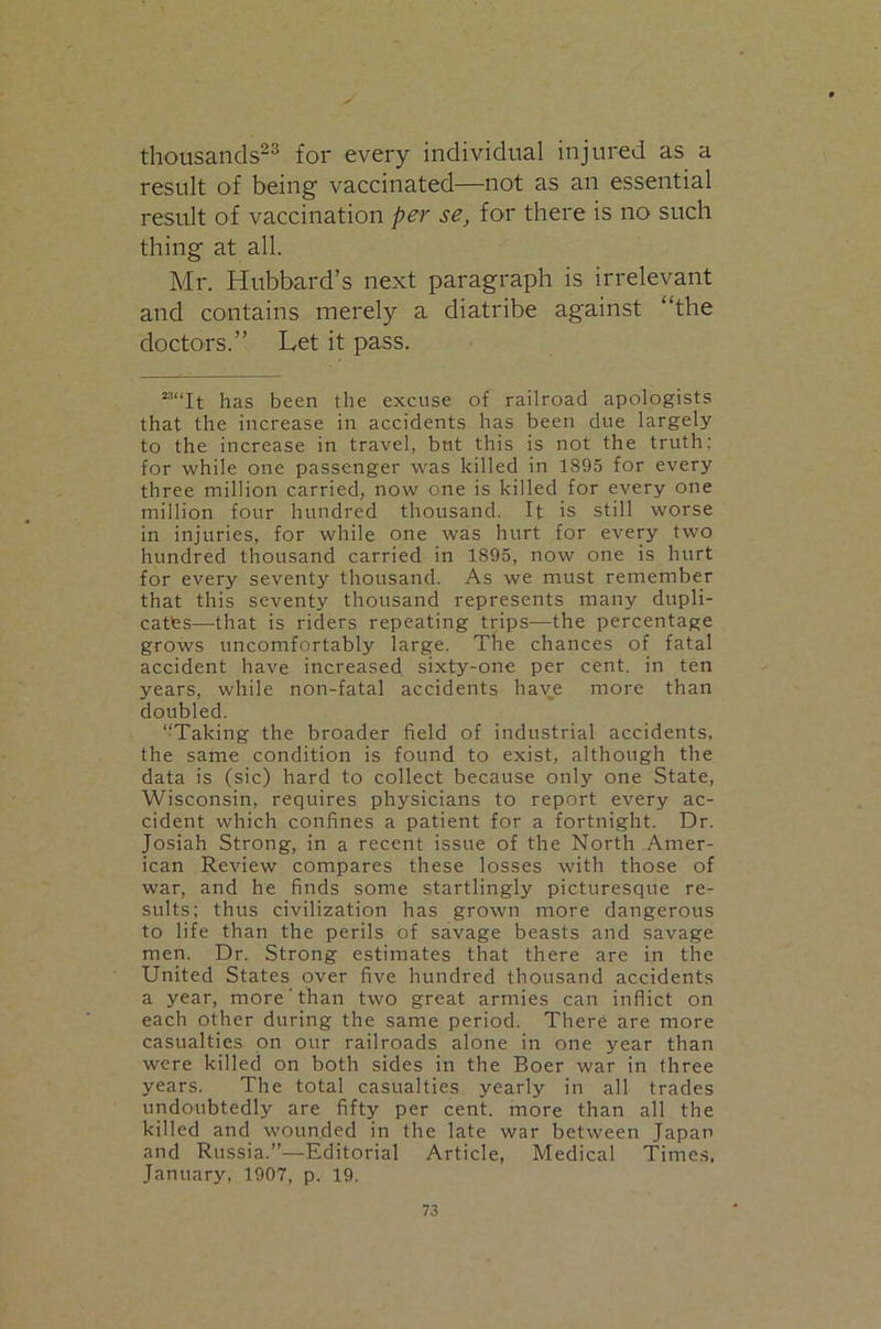 thousands”^ for every individual injured as a result of being vaccinated—not as an essential result of vaccination per se, for there is no such thing at all. Mr. Hubbard’s next paragraph is irrelevant and contains merely a diatribe against “the doctors.” Let it pass. ““It has been the excuse of railroad apologists that the increase in accidents has been due largely to the increase in travel, but this is not the truth; for while one passenger was killed in 1895 for every three million carried, now one is killed for every one million four hundred thousand. It is still worse in injuries, for while one was hurt for every two hundred thousand carried in 1895, now one is hurt for every seventy thousand. As we must remember that this seventy thousand represents many dupli- cates—that is riders repeating trips—the percentage grows uncomfortably large. The chances of fatal accident have increased sixty-one per cent, in ten years, while non-fatal accidents have more than doubled. “Taking the broader field of industrial accidents, the same condition is found to exist, although the data is (sic) hard to collect because only one State, Wisconsin, requires physicians to report every ac- cident which confines a patient for a fortnight. Dr. Josiah Strong, in a recent issue of the North Amer- ican Review compares these losses with those of war, and he finds some startlingly picturesque re- sults; thus civilization has grown more dangerous to life than the perils of savage beasts and savage men. Dr. Strong estimates that there are in the United States over five hundred thousand accidents a year, more'than two great armies can inflict on each other during the same period. There are more casualties on our railroads alone in one year than were killed on both sides in the Boer war in three years. The total casualties yearly in all trades undoubtedly are fifty per cent, more than all the killed and wounded in the late war between Japan and Russia.”—Editorial Article, Medical Times, January, 1907, p. 19.