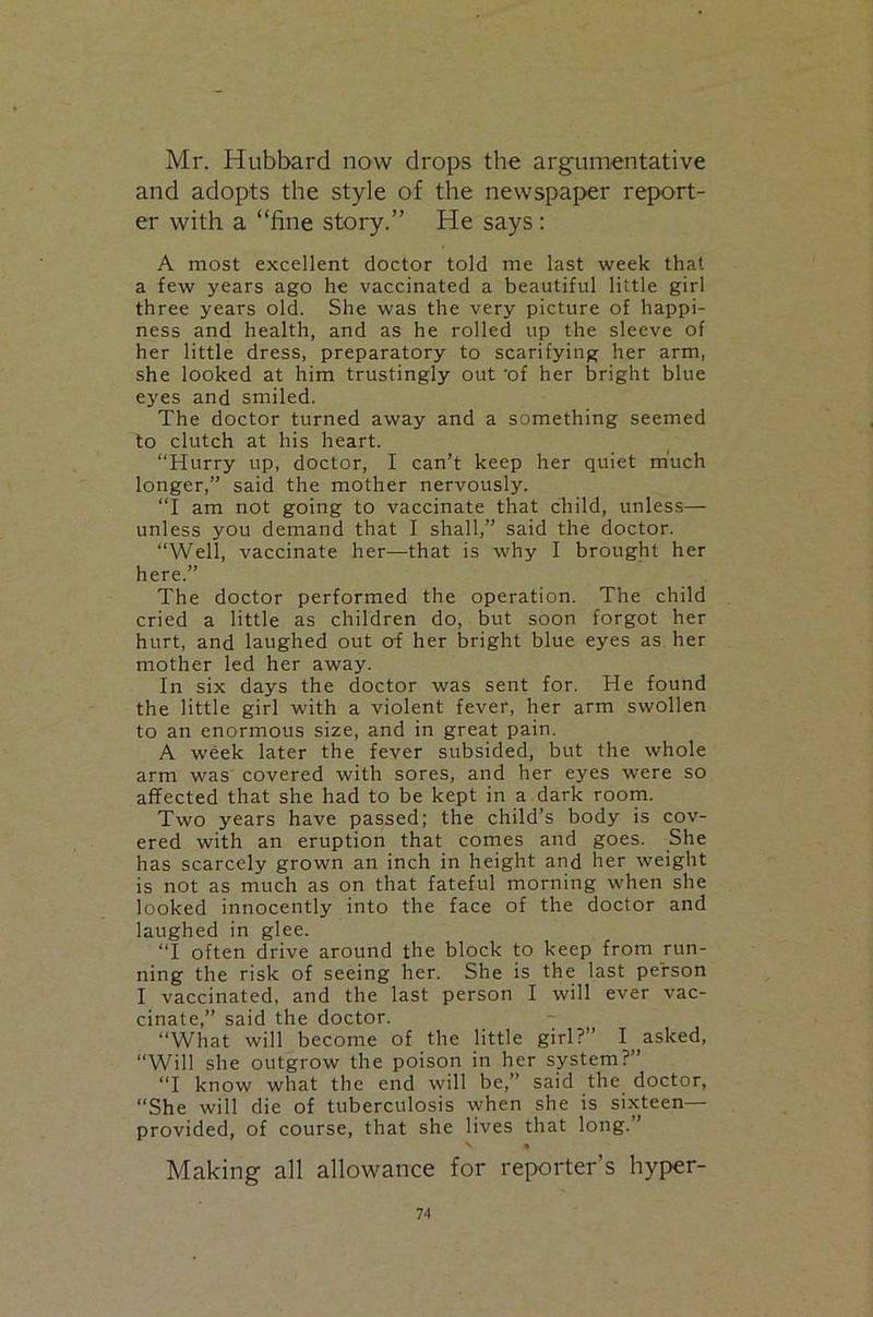 Mr. Hubbard now drops the argumentative and adopts the style of the newspaper report- er with a “fine story.” He says: A most excellent doctor told me last week that a few years ago he vaccinated a beautiful little girl three years old. She was the very picture of happi- ness and health, and as he rolled up the sleeve of her little dress, preparatory to scarifying her arm, she looked at him trustingly out 'of her bright blue eyes and smiled. The doctor turned away and a something seemed to clutch at his heart. “Hurry up, doctor, I can’t keep her quiet much longer,” said the mother nervously. “I am not going to vaccinate that child, unless— unless you demand that I shall,” said the doctor. “Well, vaccinate her—that is why I brought her here.” The doctor performed the operation. The child cried a little as children do, but soon forgot her hurt, and laughed out of her bright blue eyes as. her mother led her away. In six days the doctor was sent for. He found the little girl with a violent fever, her arm swollen to an enormous size, and in great pain. A week later the fever subsided, but the whole arm was covered with sores, and her eyes were so afifected that she had to be kept in a. dark room. Two years have passed; the child’s body is cov- ered with an eruption that comes and goes. She has scarcely grown an inch in height and her weight is not as much as on that fateful morning when she looked innocently into the face of the doctor and laughed in glee. “I often drive around the block to keep from run- ning the risk of seeing her. She is the last person I vaccinated, and the last person I will ever vac- cinate,” said the doctor. “What will become of the little girl?” I asked, “Will she outgrow the poison in her system?” “I know what the end will be,” said the doctor, “She will die of tuberculosis when she is sixteen— provided, of course, that she lives that long. ’ V • Making all allowance for reporter’s hyper-
