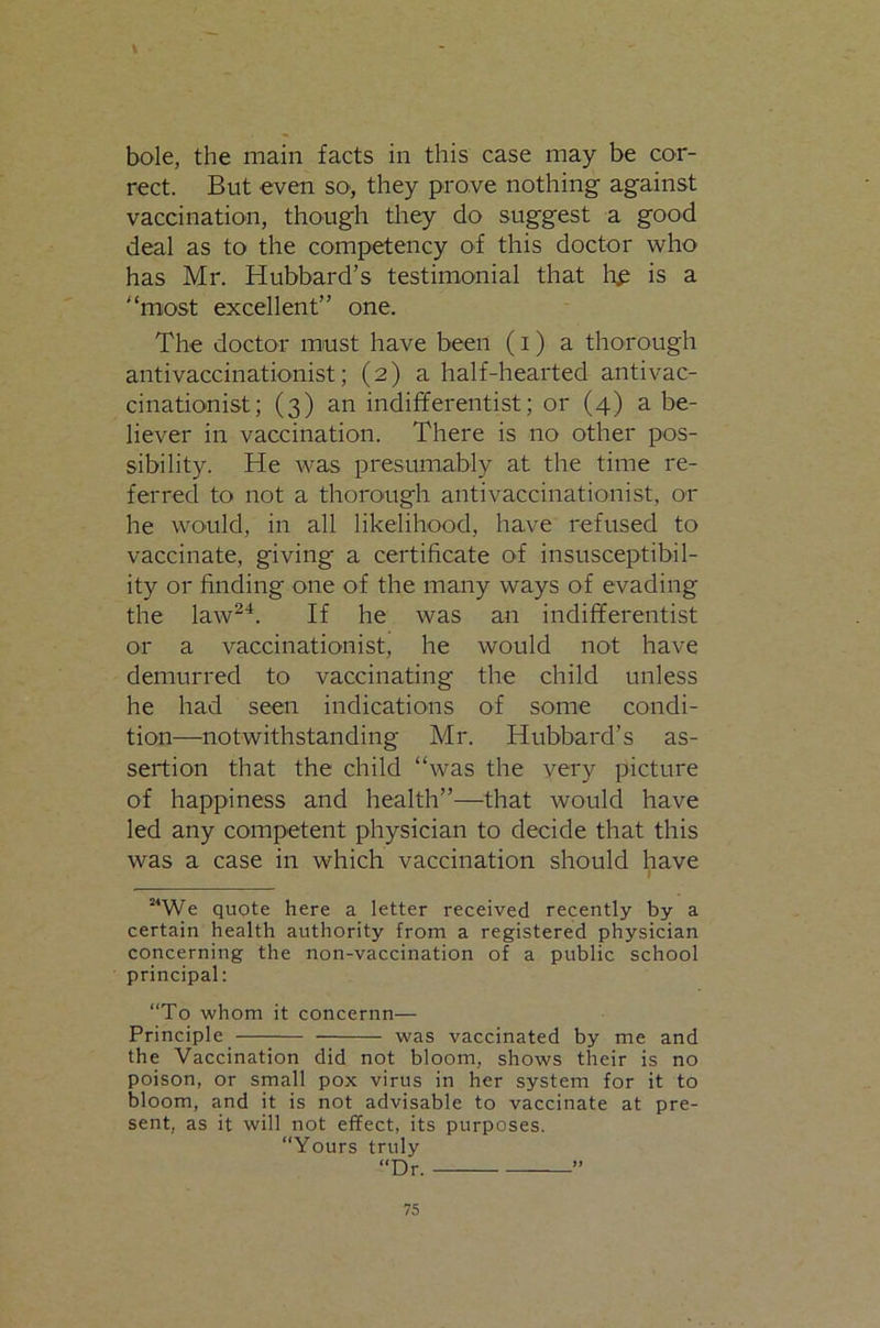 bole, the main facts in this case may be cor- rect. But even so, they prove nothing against vaccination, though they do suggest a good deal as to the competency of this doctor who has Mr. Hubbard’s testimonial that bP is a '‘most excellent” one. The doctor must have been (i) a thorough antivaccinationist; (2) a half-hearted antivac- cinationist; (3) an indifferentist; or (4) a be- liever in vaccination. There is no other pos- sibility. He was presumably at the time re- ferred to not a thorough antivaccinationist, or he would, in all likelihood, have refused to vaccinate, giving a certificate of insusceptibil- ity or finding one of the many ways of evading the law^^. If he was an indifferentist or a vaccinationist, he would not have demurred to vaccinating the child unless he had seen indications of some condi- tion—notwithstanding Mr. Hubbard’s as- sertion that the child “was the very picture of happiness and health”—that would have led any competent physician to decide that this was a case in which vaccination should have / “We quote here a letter received recently by a certain health authority from a registered physician concerning the non-vaccination of a public school principal: “To whom it concernn— Principle was vaccinated by me and the Vaccination did not bloom, shows their is no poison, or small pox virus in her system for it to bloom, and it is not advisable to vaccinate at pre- sent, as it will not effect, its purposes. “Yours truly “Dr. ”